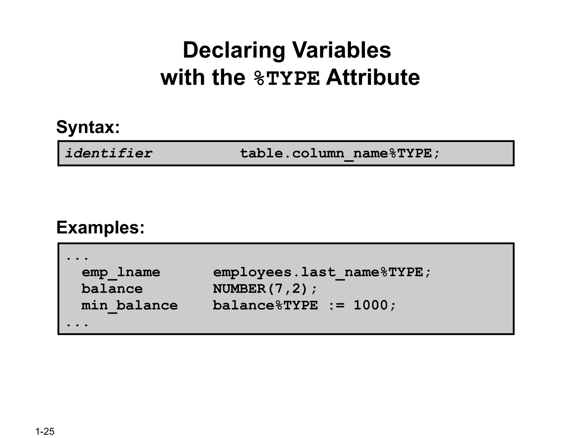 1-25
Declaring Variables
with the %TYPE Attribute
Syntax:
Examples:
...
emp_lname employees.last_name%TYPE;
balance NUMBER(7,2);
min_balance balance%TYPE := 1000;
...
identifier table.column_name%TYPE;
 