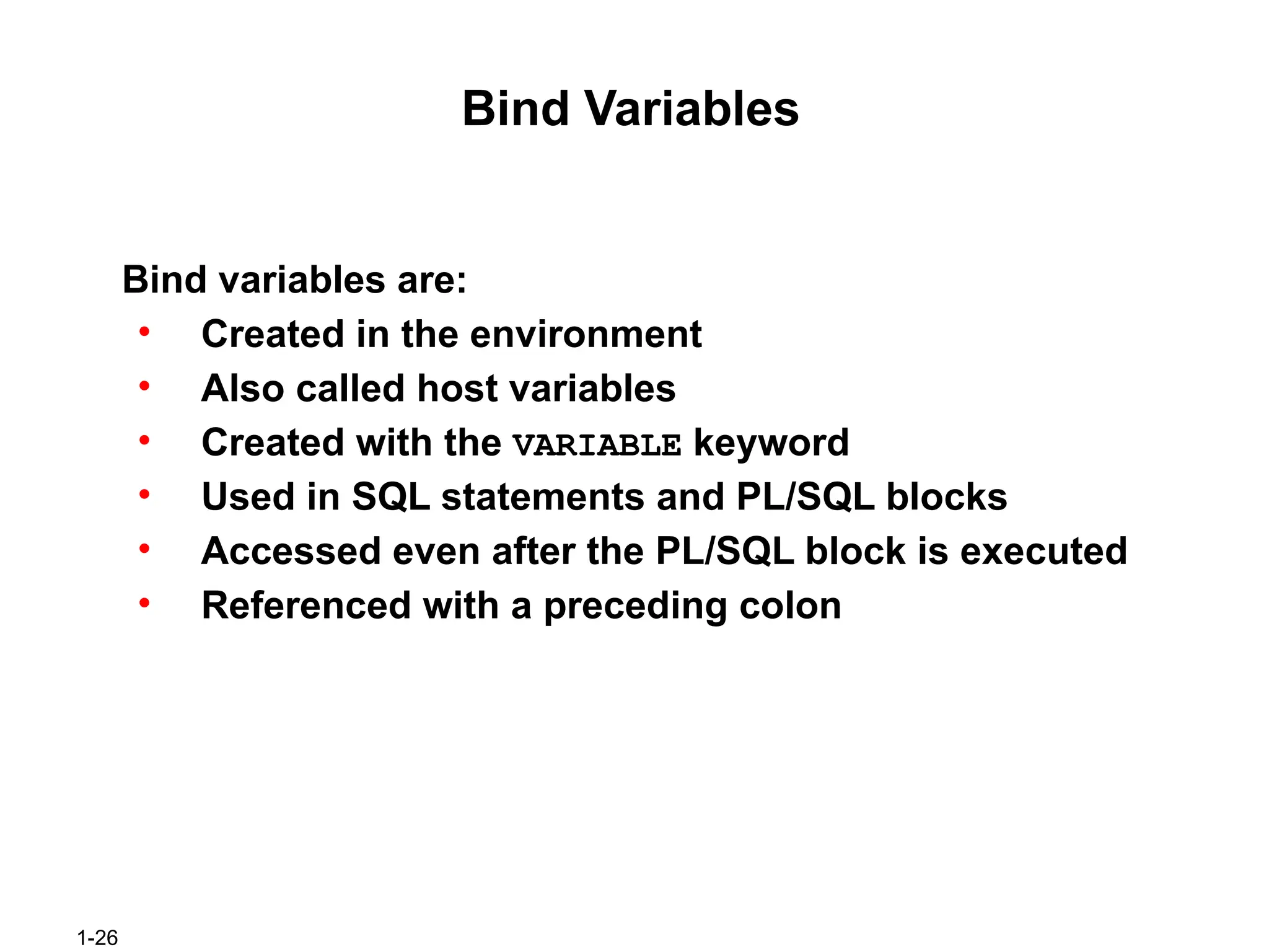 1-26
Bind Variables
Bind variables are:
• Created in the environment
• Also called host variables
• Created with the VARIABLE keyword
• Used in SQL statements and PL/SQL blocks
• Accessed even after the PL/SQL block is executed
• Referenced with a preceding colon
 