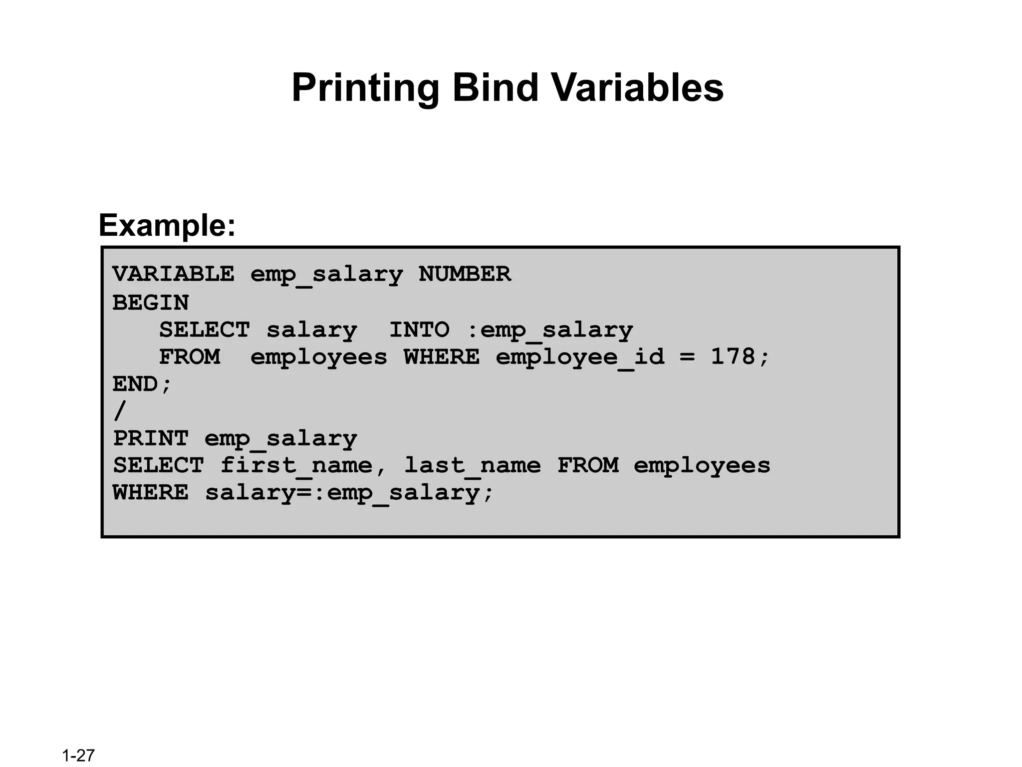 1-27
Printing Bind Variables
Example:
VARIABLE emp_salary NUMBER
BEGIN
SELECT salary INTO :emp_salary
FROM employees WHERE employee_id = 178;
END;
/
PRINT emp_salary
SELECT first_name, last_name FROM employees
WHERE salary=:emp_salary;
 