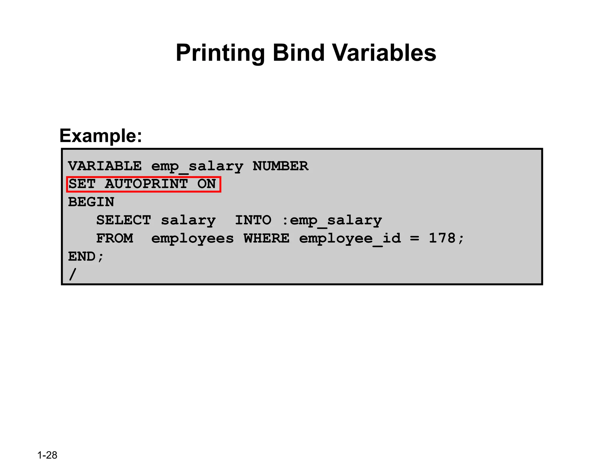 1-28
Printing Bind Variables
Example:
VARIABLE emp_salary NUMBER
SET AUTOPRINT ON
BEGIN
SELECT salary INTO :emp_salary
FROM employees WHERE employee_id = 178;
END;
/
 