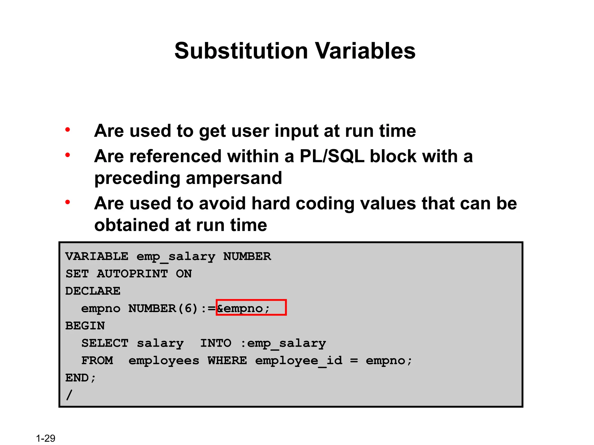1-29
Substitution Variables
• Are used to get user input at run time
• Are referenced within a PL/SQL block with a
preceding ampersand
• Are used to avoid hard coding values that can be
obtained at run time
VARIABLE emp_salary NUMBER
SET AUTOPRINT ON
DECLARE
empno NUMBER(6):=&empno;
BEGIN
SELECT salary INTO :emp_salary
FROM employees WHERE employee_id = empno;
END;
/
 