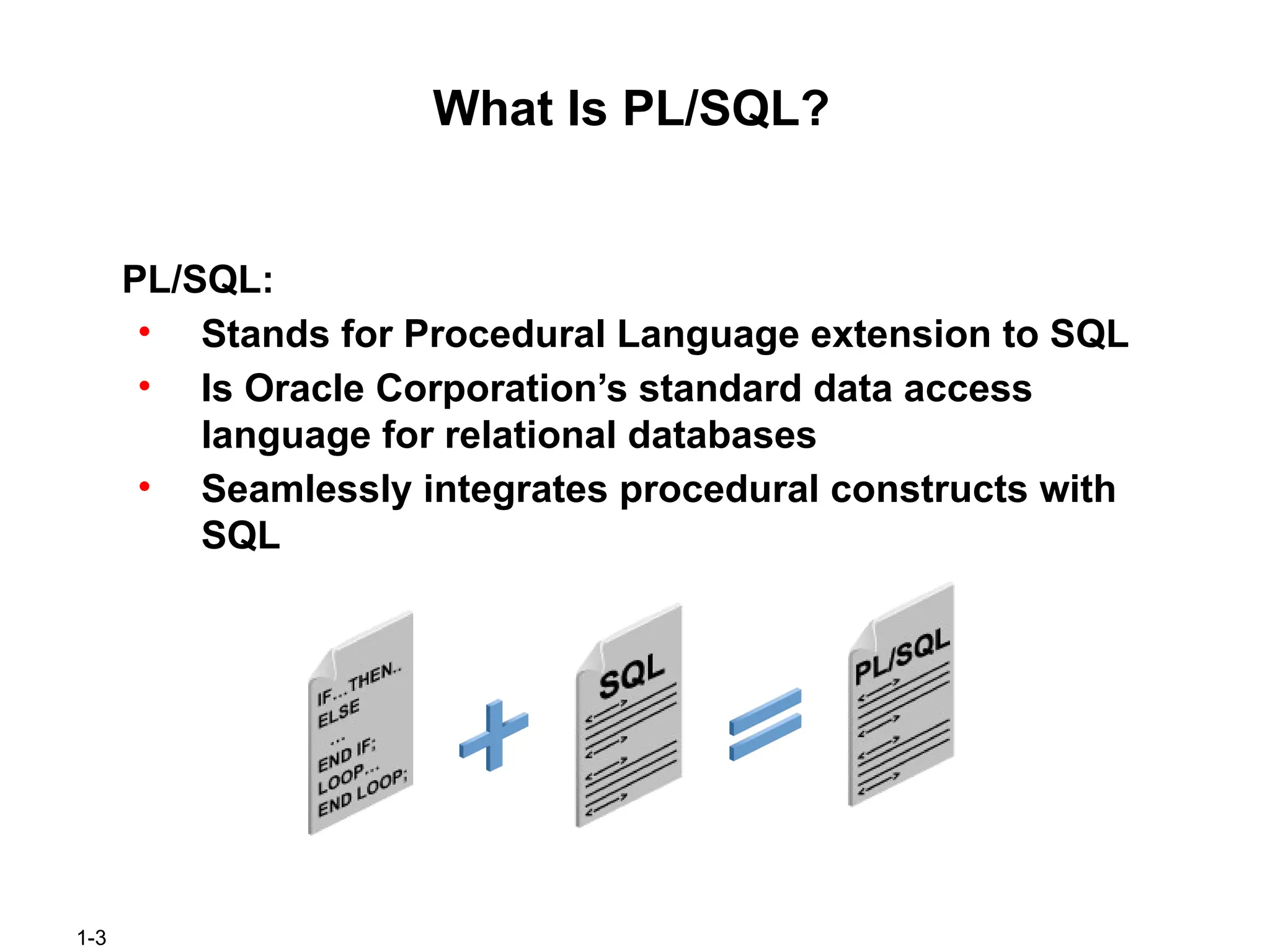 1-3
What Is PL/SQL?
PL/SQL:
• Stands for Procedural Language extension to SQL
• Is Oracle Corporation’s standard data access
language for relational databases
• Seamlessly integrates procedural constructs with
SQL
 