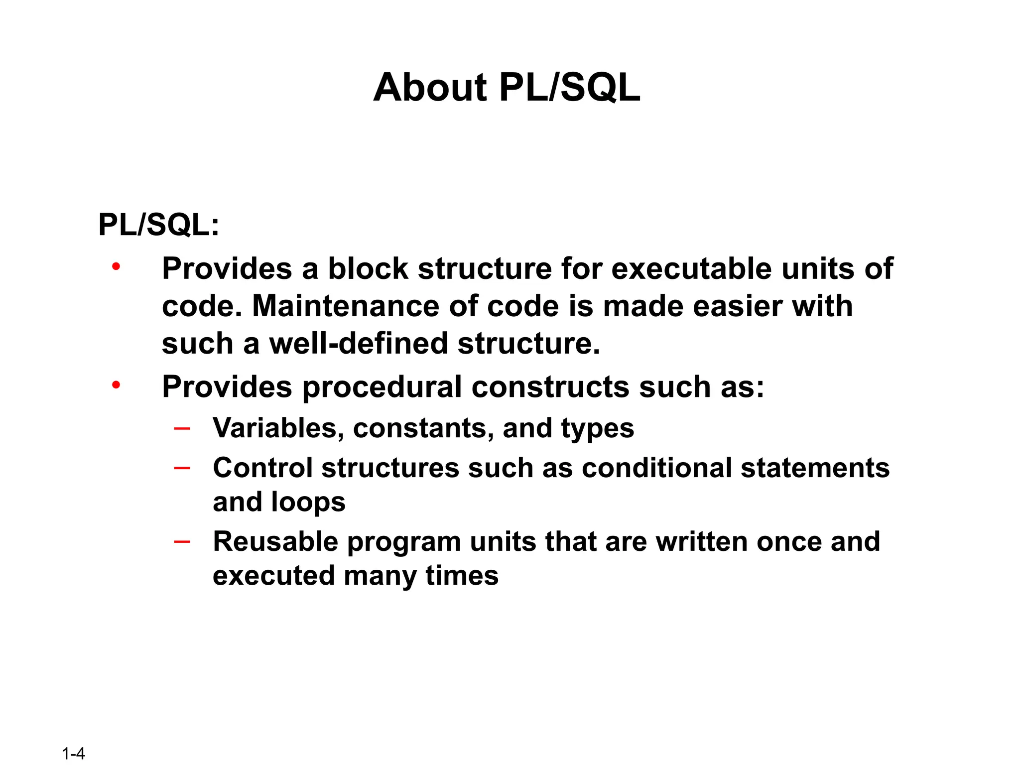 1-4
About PL/SQL
PL/SQL:
• Provides a block structure for executable units of
code. Maintenance of code is made easier with
such a well-defined structure.
• Provides procedural constructs such as:
– Variables, constants, and types
– Control structures such as conditional statements
and loops
– Reusable program units that are written once and
executed many times
 