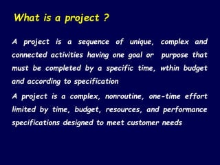 What is a project ?
A project is a sequence of unique, complex and
connected activities having one goal or purpose that
must be completed by a specific time, wthin budget
and according to specification
A project is a complex, nonroutine, one-time effort
limited by time, budget, resources, and performance
specifications designed to meet customer needs
 
