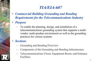 TIA/EIA-607
• Commercial Building Grounding and Bonding
  Requirements for the Telecommunications Industry
• Purpose
  − To enable the planning, design, and installation of a
    telecommunications grounding system that supports a multi-
    vendor, multi-product environment as well as the grounding
    practices for various systems
• Sections
  − Grounding and Bonding Overview
  − Components of the Grounding and Bonding Infrastructure
  − Telecommunications Closet, Equipment Room, and Entrance
    Facilities
                                                                 10
 