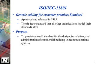ISO/IEC-11801
• Generic cabling for customer premises Standard
   − Approved and released in 1995
   − The de-facto standard that all other organizations model their
     standards after
• Purpose
   − To provide a world standard for the design, installation, and
     administration of commercial building telecommunications
     systems.




                                                                      4
 