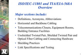 ISO/IEC-11801 and TIA/EIA-568A
             Overview
Major sections include:
• Definitions, Acronyms, Abbreviations
• Horizontal and Backbone Cabling
• Telecommunications Closets, Equipment Rooms,
  Building Entrance Facilities
• Unshielded Twisted Pair, Shielded Twisted Pair and
  Optical Fiber Cabling and Connecting Hardware
• Shielding Practices
• Link Specifications and Testing

                                                       6
 