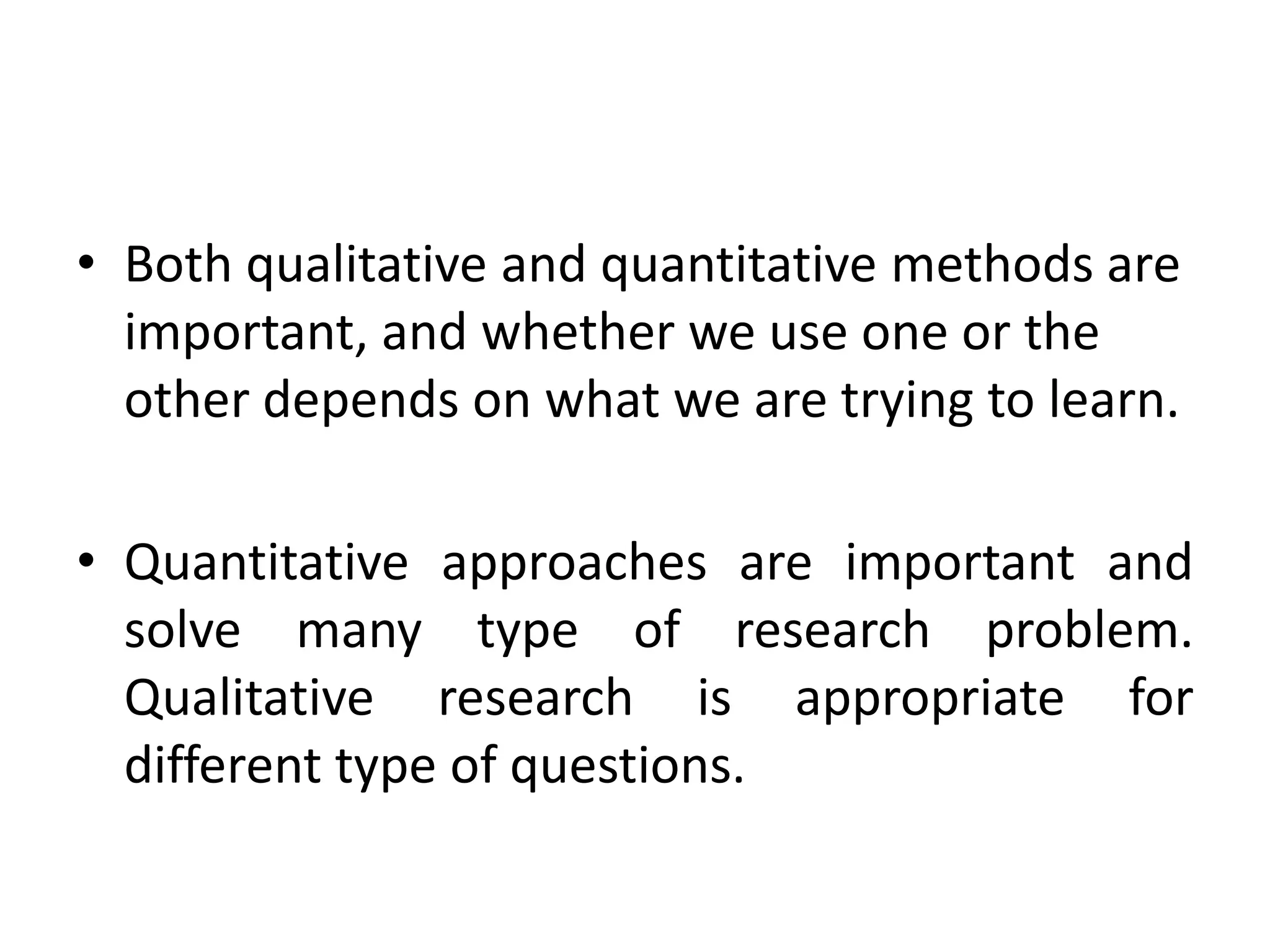 • Both qualitative and quantitative methods are
  important, and whether we use one or the
  other depends on what we are trying to learn.

• Quantitative approaches are important and
  solve many type of research problem.
  Qualitative research is appropriate for
  different type of questions.
 