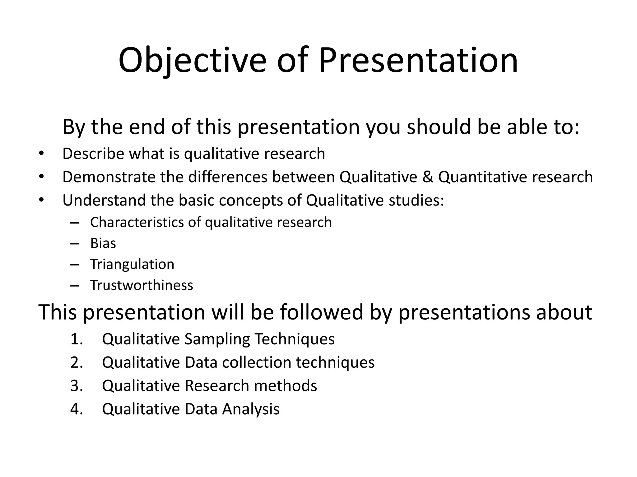 Objective of Presentation
   By the end of this presentation you should be able to:
• Describe what is qualitative research
• Demonstrate the differences between Qualitative & Quantitative research
• Understand the basic concepts of Qualitative studies:
    –    Characteristics of qualitative research
    –    Bias
    –    Triangulation
    –    Trustworthiness
This presentation will be followed by presentations about
    1.    Qualitative Sampling Techniques
    2.    Qualitative Data collection techniques
    3.    Qualitative Research methods
    4.    Qualitative Data Analysis
 