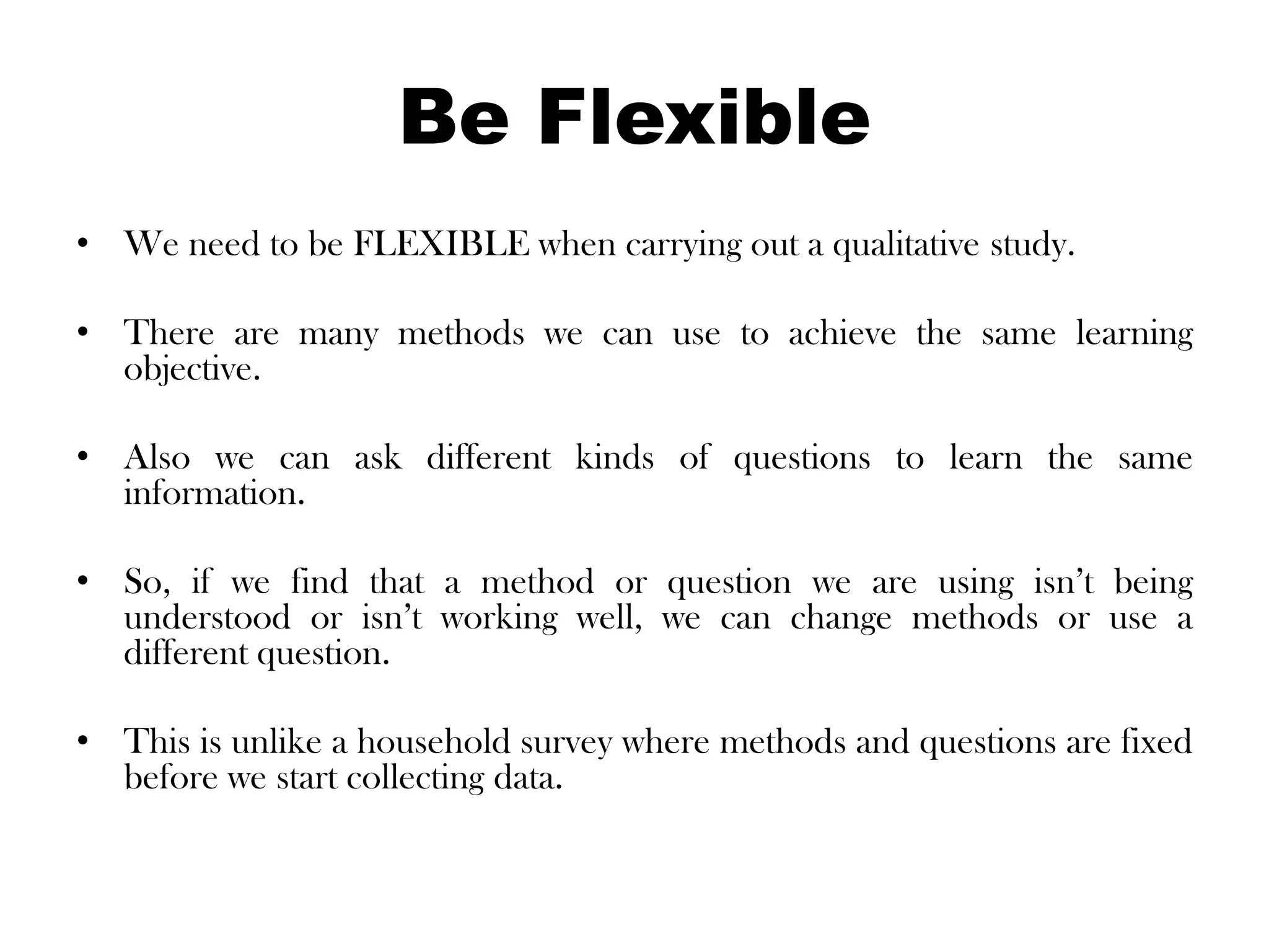 Be Flexible
• We need to be FLEXIBLE when carrying out a qualitative study.

• There are many methods we can use to achieve the same learning
  objective.

• Also we can ask different kinds of questions to learn the same
  information.

• So, if we find that a method or question we are using isn’t being
  understood or isn’t working well, we can change methods or use a
  different question.

• This is unlike a household survey where methods and questions are fixed
  before we start collecting data.
 