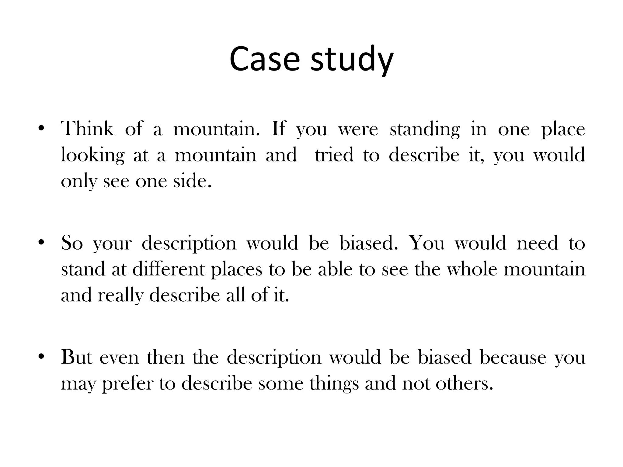Case study
• Think of a mountain. If you were standing in one place
  looking at a mountain and tried to describe it, you would
  only see one side.

• So your description would be biased. You would need to
  stand at different places to be able to see the whole mountain
  and really describe all of it.

• But even then the description would be biased because you
  may prefer to describe some things and not others.
 
