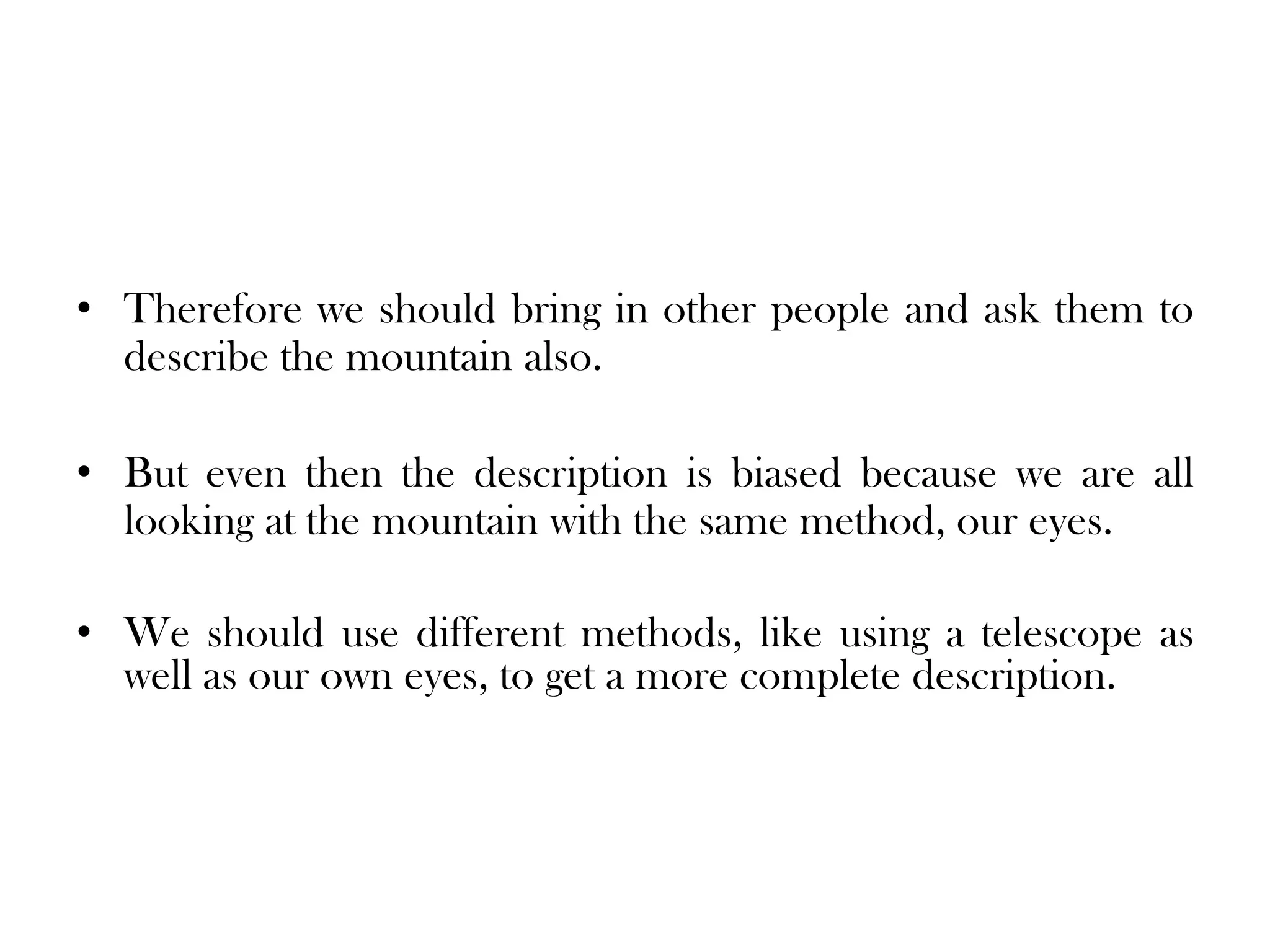 • Therefore we should bring in other people and ask them to
  describe the mountain also.

• But even then the description is biased because we are all
  looking at the mountain with the same method, our eyes.

• We should use different methods, like using a telescope as
  well as our own eyes, to get a more complete description.
 