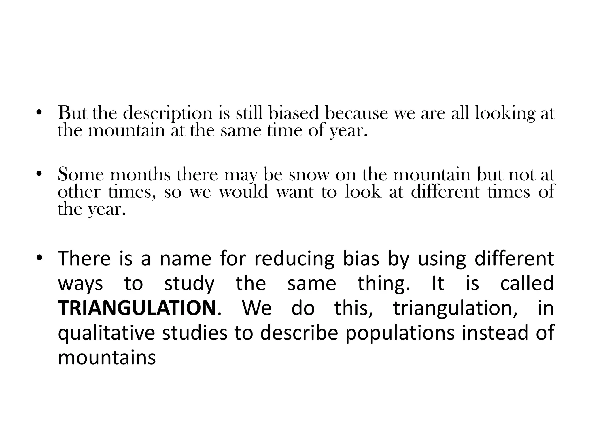 • But the description is still biased because we are all looking at
  the mountain at the same time of year.

• Some months there may be snow on the mountain but not at
  other times, so we would want to look at different times of
  the year.

• There is a name for reducing bias by using different
  ways to study the same thing. It is called
  TRIANGULATION. We do this, triangulation, in
  qualitative studies to describe populations instead of
  mountains
 