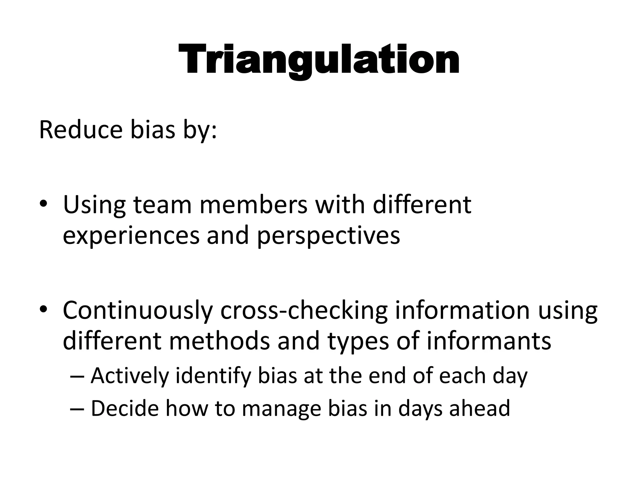 Triangulation
Reduce bias by:

• Using team members with different
  experiences and perspectives

• Continuously cross-checking information using
  different methods and types of informants
  – Actively identify bias at the end of each day
  – Decide how to manage bias in days ahead
 