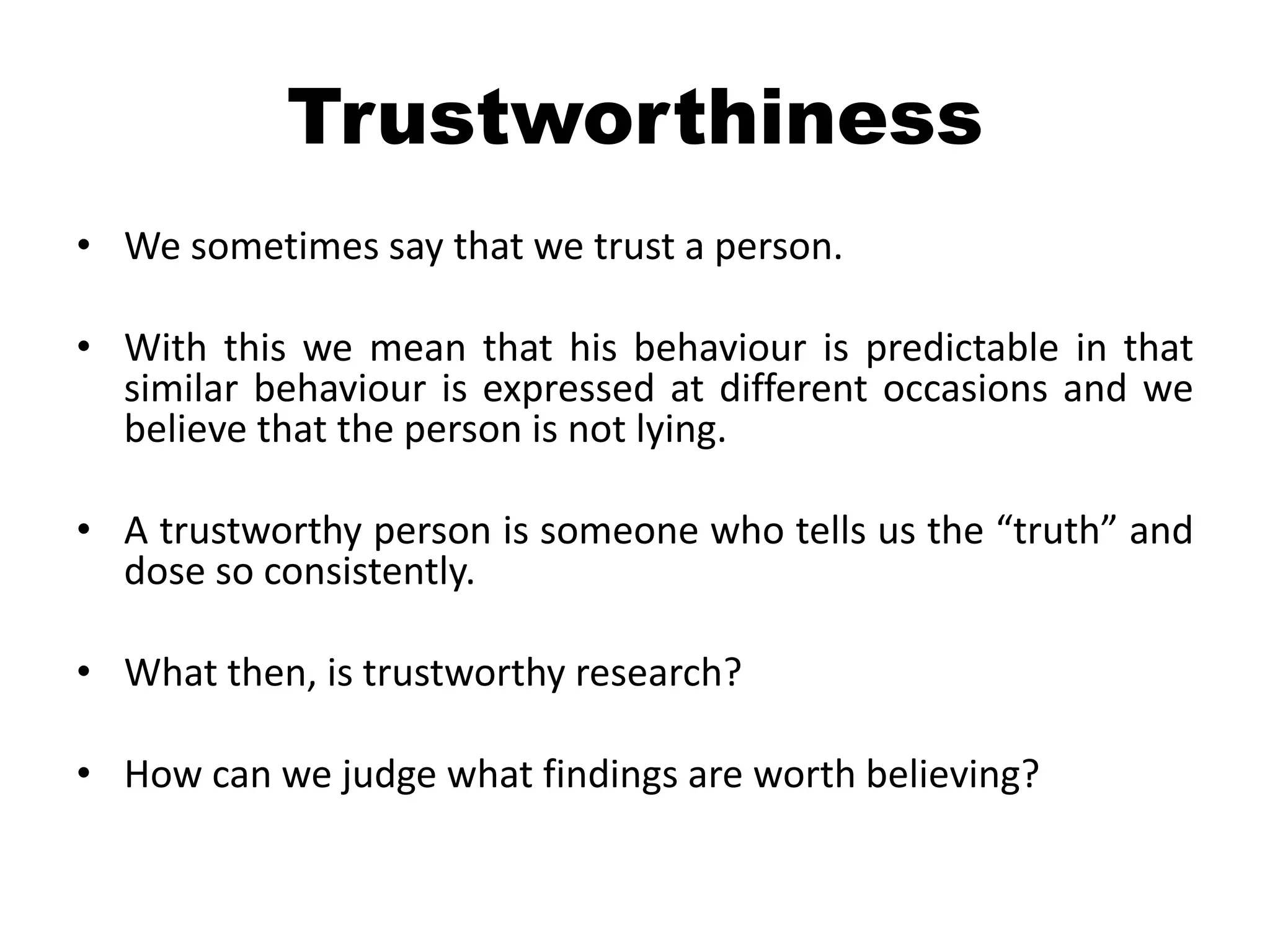 Trustworthiness
• We sometimes say that we trust a person.

• With this we mean that his behaviour is predictable in that
  similar behaviour is expressed at different occasions and we
  believe that the person is not lying.

• A trustworthy person is someone who tells us the “truth” and
  dose so consistently.

• What then, is trustworthy research?

• How can we judge what findings are worth believing?
 