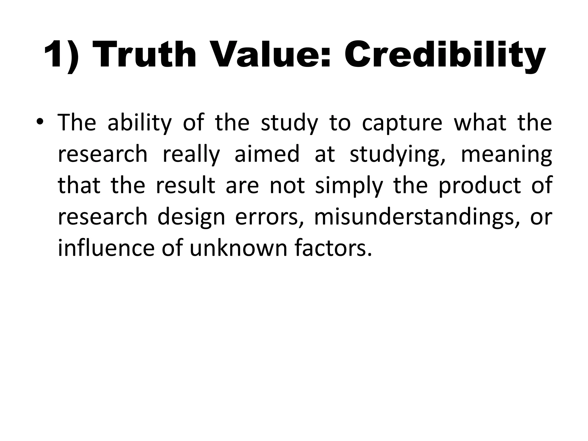 1) Truth Value: Credibility
• The ability of the study to capture what the
  research really aimed at studying, meaning
  that the result are not simply the product of
  research design errors, misunderstandings, or
  influence of unknown factors.



                             • = Internal validity in quant
 