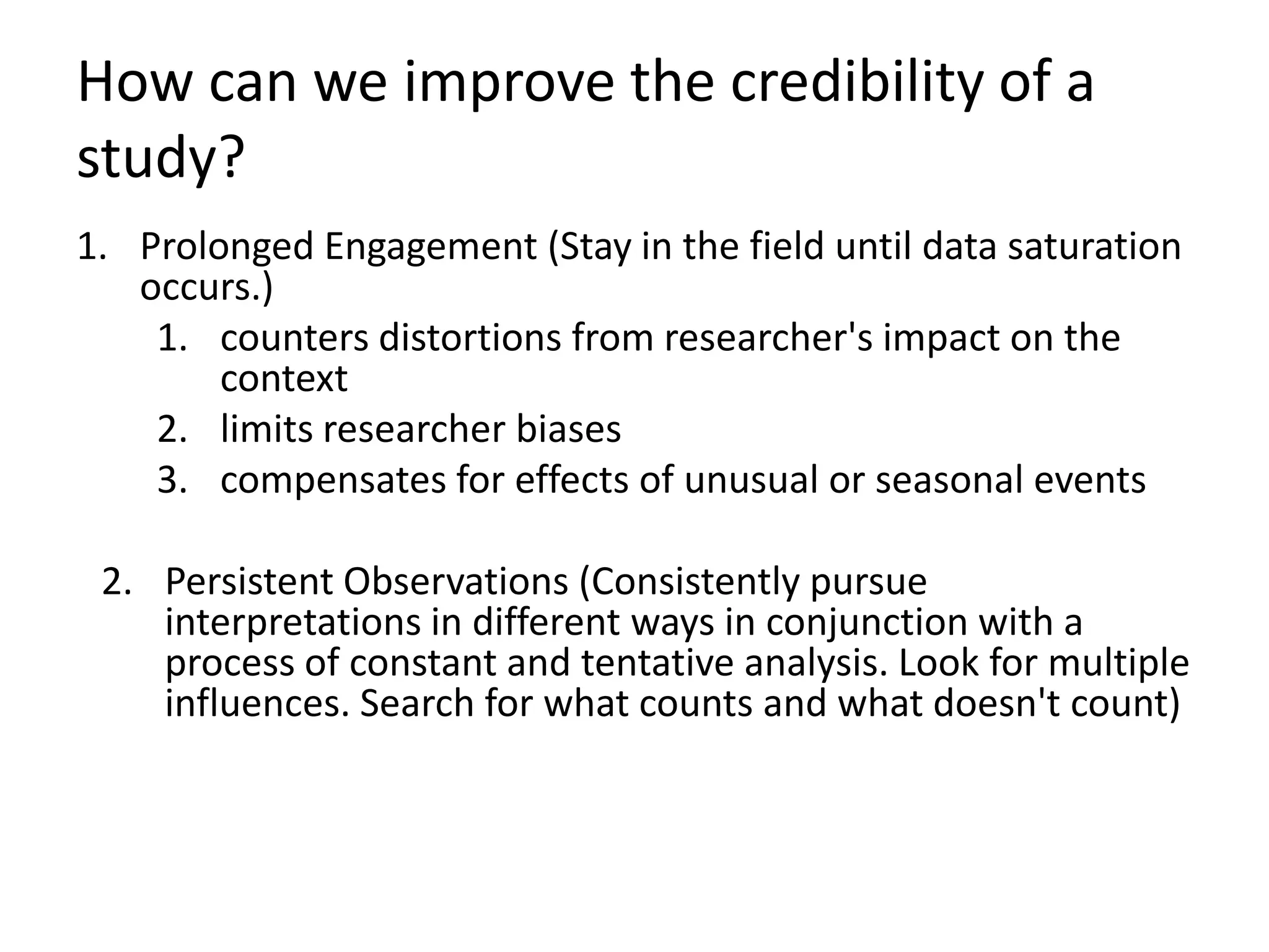 How can we improve the credibility of a
study?
1. Prolonged Engagement (Stay in the field until data saturation
   occurs.)
    1. counters distortions from researcher's impact on the
        context
    2. limits researcher biases
    3. compensates for effects of unusual or seasonal events

 2. Persistent Observations (Consistently pursue
    interpretations in different ways in conjunction with a
    process of constant and tentative analysis. Look for multiple
    influences. Search for what counts and what doesn't count)
 