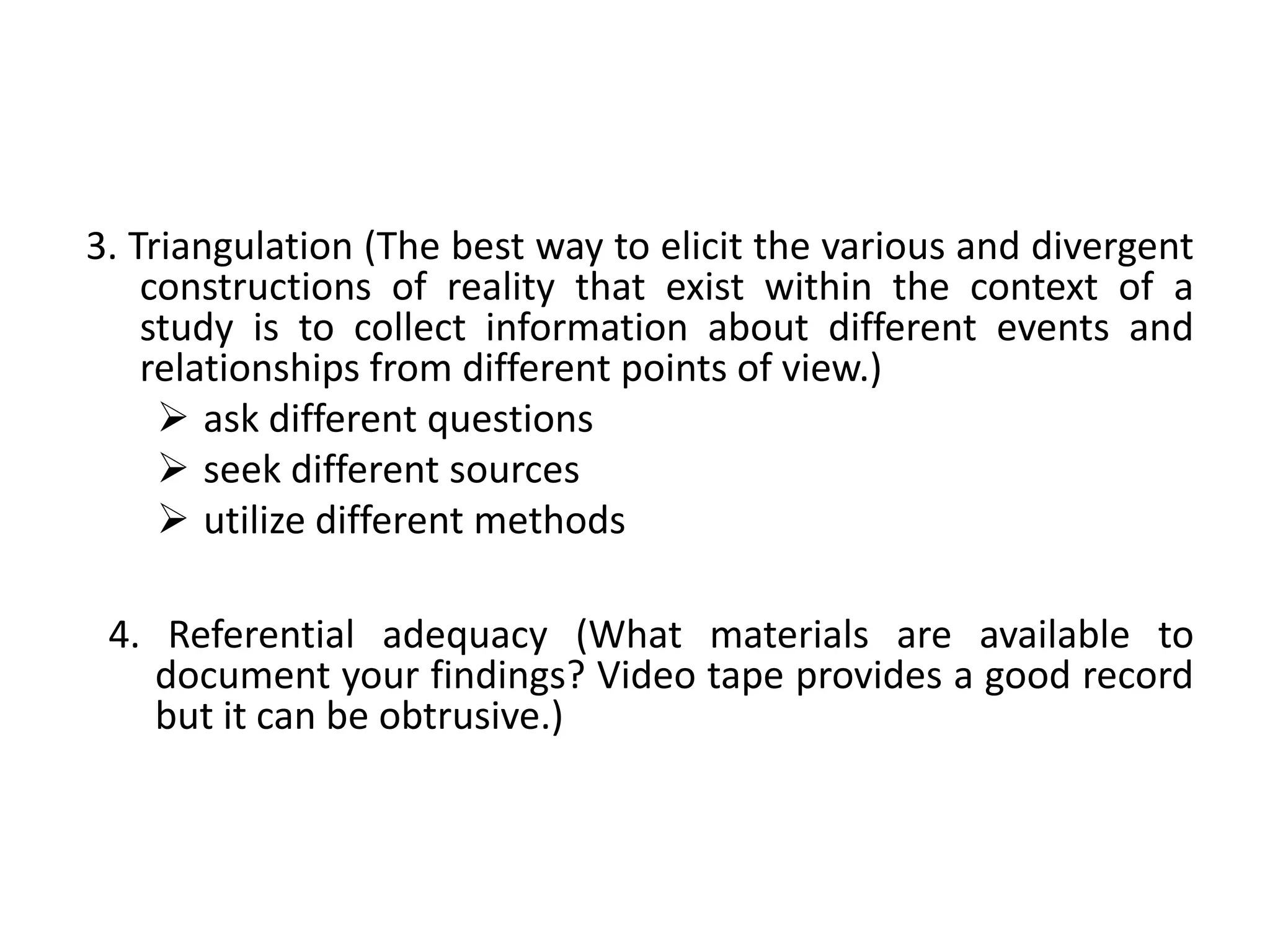 3. Triangulation (The best way to elicit the various and divergent
    constructions of reality that exist within the context of a
    study is to collect information about different events and
    relationships from different points of view.)
      ask different questions
      seek different sources
      utilize different methods

 4. Referential adequacy (What materials are available to
    document your findings? Video tape provides a good record
    but it can be obtrusive.)
 