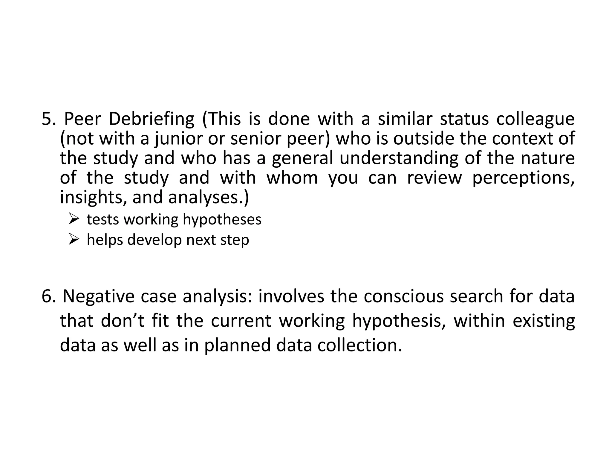 5. Peer Debriefing (This is done with a similar status colleague
  (not with a junior or senior peer) who is outside the context of
  the study and who has a general understanding of the nature
  of the study and with whom you can review perceptions,
  insights, and analyses.)
    tests working hypotheses
    helps develop next step


6. Negative case analysis: involves the conscious search for data
   that don’t fit the current working hypothesis, within existing
   data as well as in planned data collection.
 