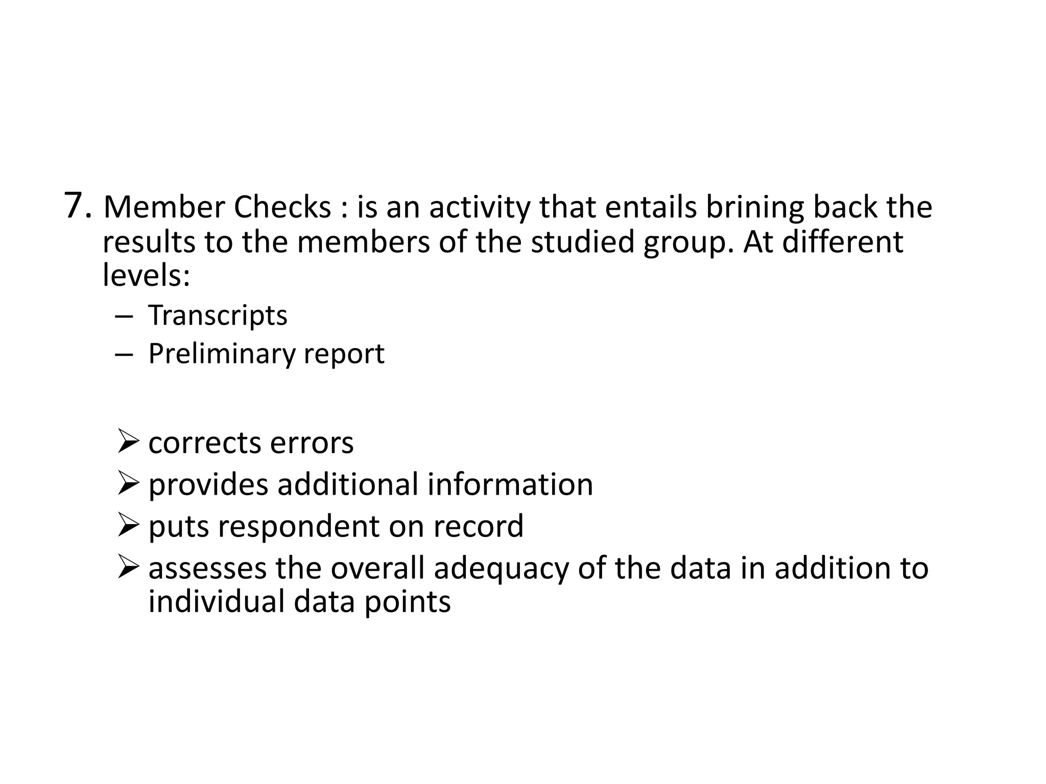 7. Member Checks : is an activity that entails brining back the
  results to the members of the studied group. At different
  levels:
   – Transcripts
   – Preliminary report

    corrects errors
    provides additional information
    puts respondent on record
    assesses the overall adequacy of the data in addition to
     individual data points
 