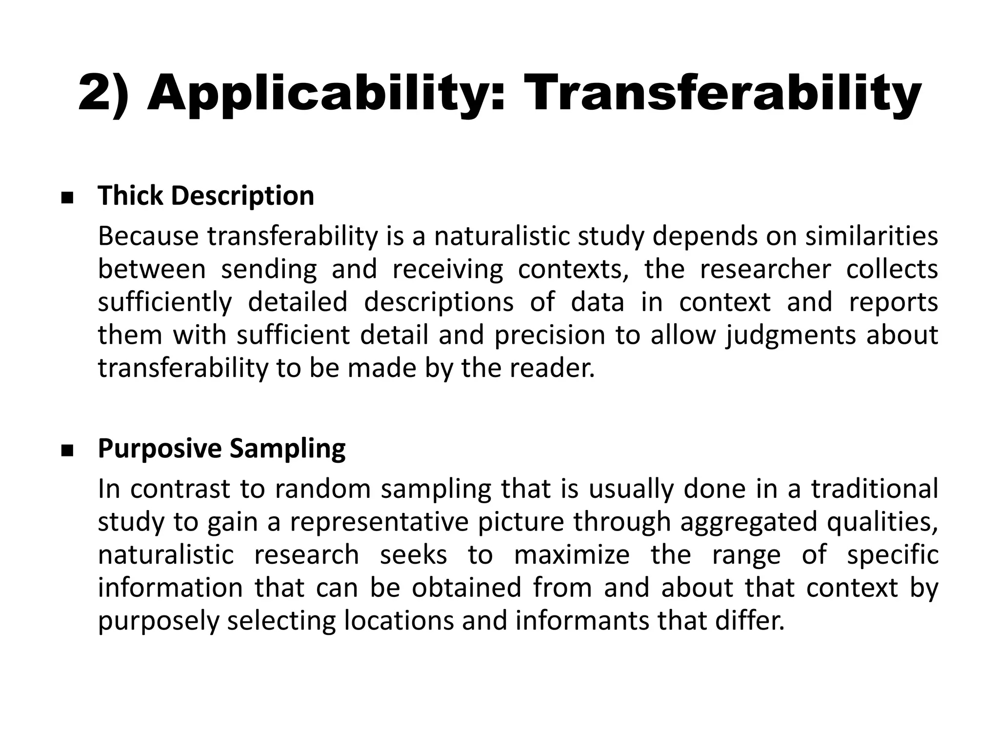 2) Applicability: Transferability
   Thick Description
    Because transferability is a naturalistic study depends on similarities
    between sending and receiving contexts, the researcher collects
    sufficiently detailed descriptions of data in context and reports
    them with sufficient detail and precision to allow judgments about
    transferability to be made by the reader.

   Purposive Sampling
    In contrast to random sampling that is usually done in a traditional
    study to gain a representative picture through aggregated qualities,
    naturalistic research seeks to maximize the range of specific
    information that can be obtained from and about that context by
    purposely selecting locations and informants that differ.
 