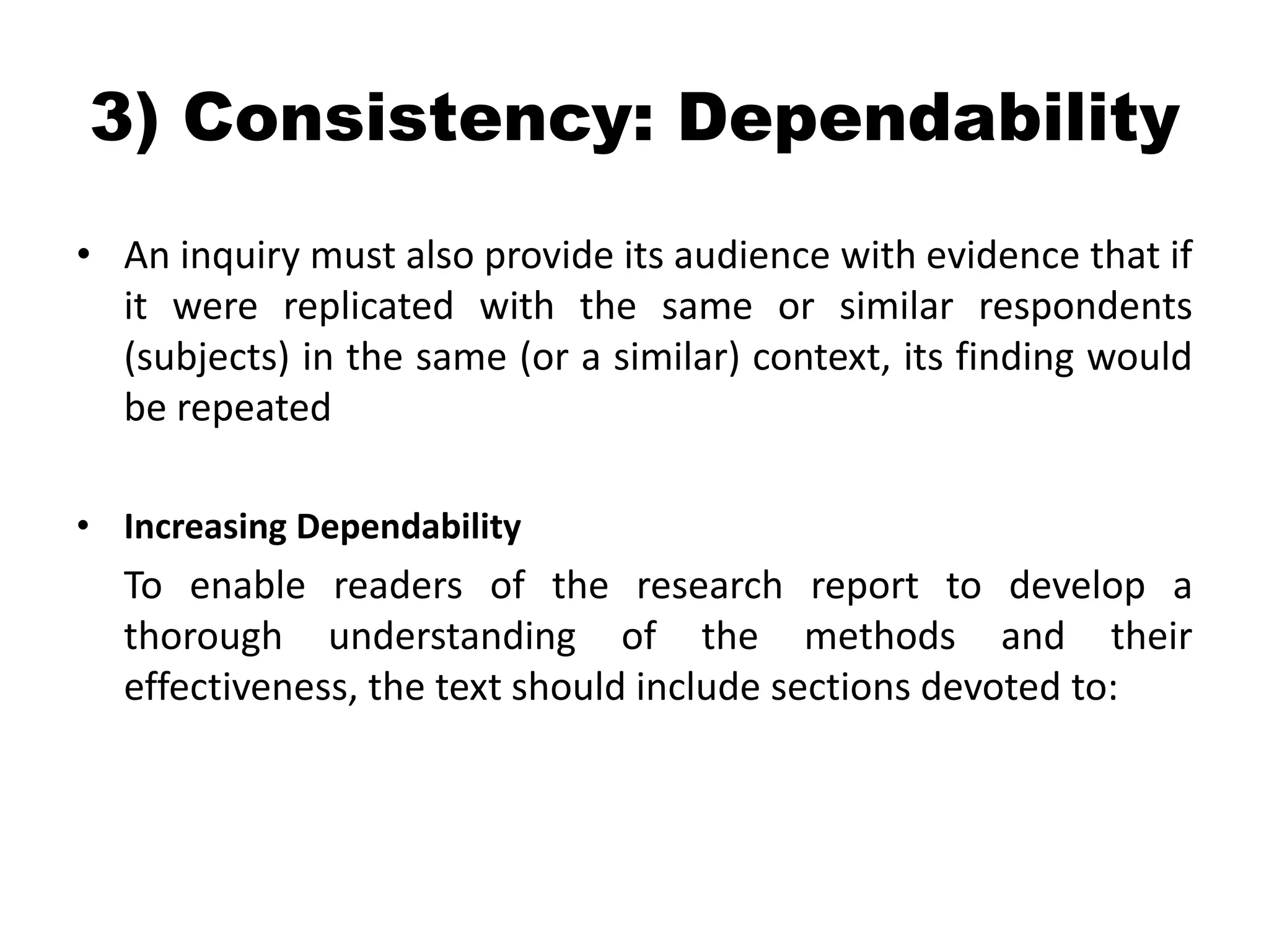 3) Consistency: Dependability
• An inquiry must also provide its audience with evidence that if
  it were replicated with the same or similar respondents
  (subjects) in the same (or a similar) context, its finding would
  be repeated

• Increasing Dependability
  To enable readers of the research report to develop a
  thorough understanding of the methods and their
  effectiveness, the text should include sections devoted to:
 