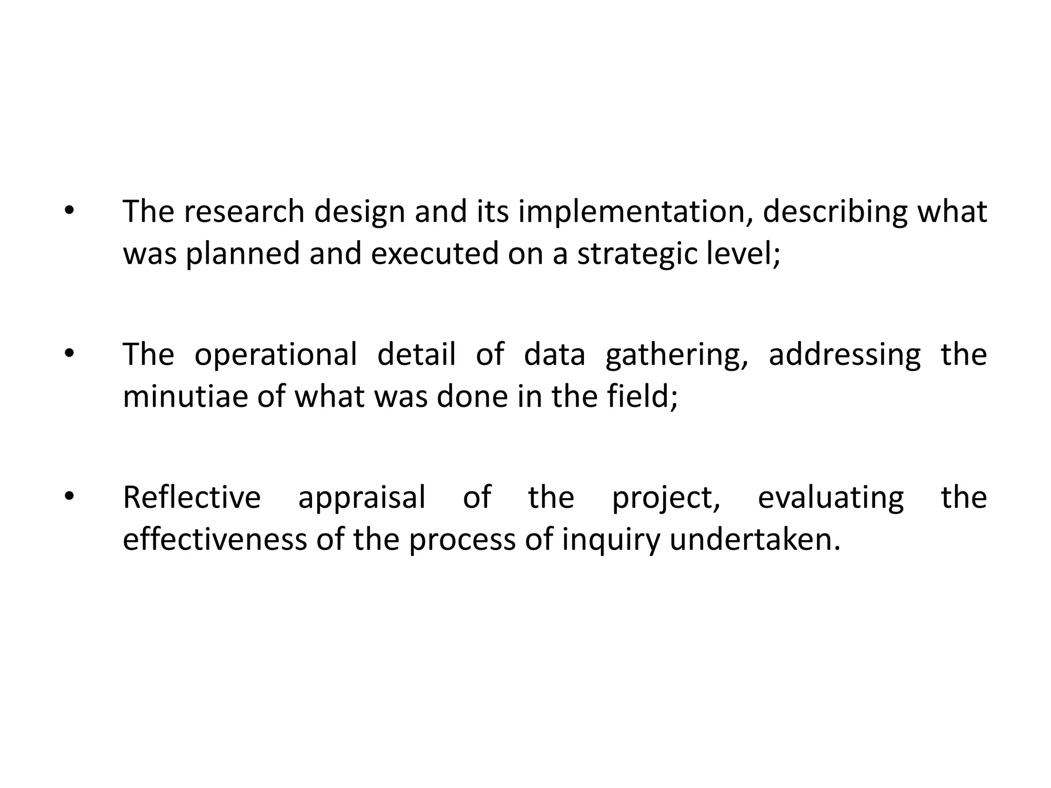 •   The research design and its implementation, describing what
    was planned and executed on a strategic level;

•   The operational detail of data gathering, addressing the
    minutiae of what was done in the field;

•   Reflective appraisal of the project, evaluating        the
    effectiveness of the process of inquiry undertaken.
 