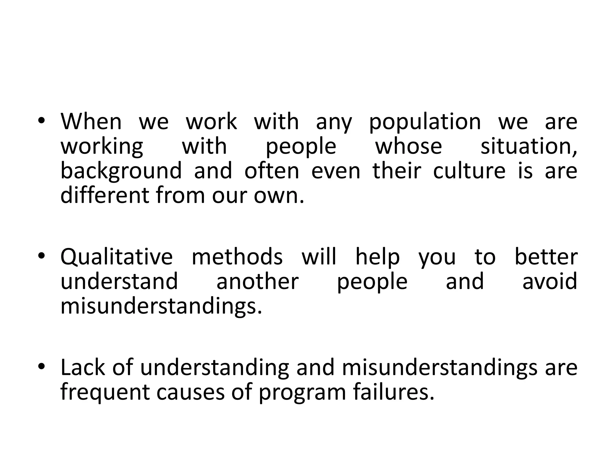 • When we work with any population we are
  working with people whose situation,
  background and often even their culture is are
  different from our own.

• Qualitative methods will help you to better
  understand another people and avoid
  misunderstandings.

• Lack of understanding and misunderstandings are
  frequent causes of program failures.
 