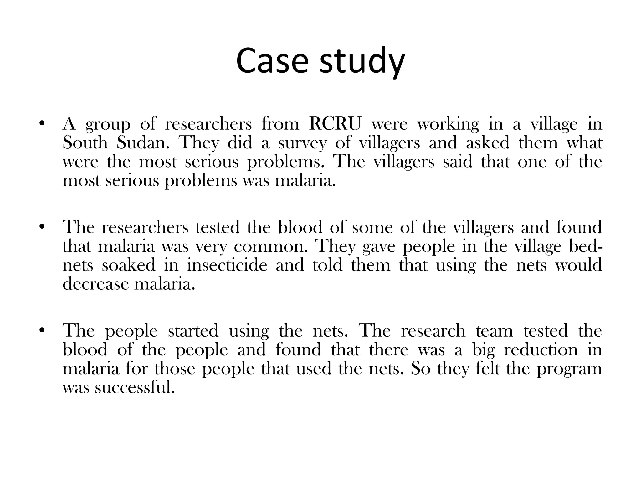 Case study
• A group of researchers from RCRU were working in a village in
  South Sudan. They did a survey of villagers and asked them what
  were the most serious problems. The villagers said that one of the
  most serious problems was malaria.

• The researchers tested the blood of some of the villagers and found
  that malaria was very common. They gave people in the village bed-
  nets soaked in insecticide and told them that using the nets would
  decrease malaria.

• The people started using the nets. The research team tested the
  blood of the people and found that there was a big reduction in
  malaria for those people that used the nets. So they felt the program
  was successful.
 