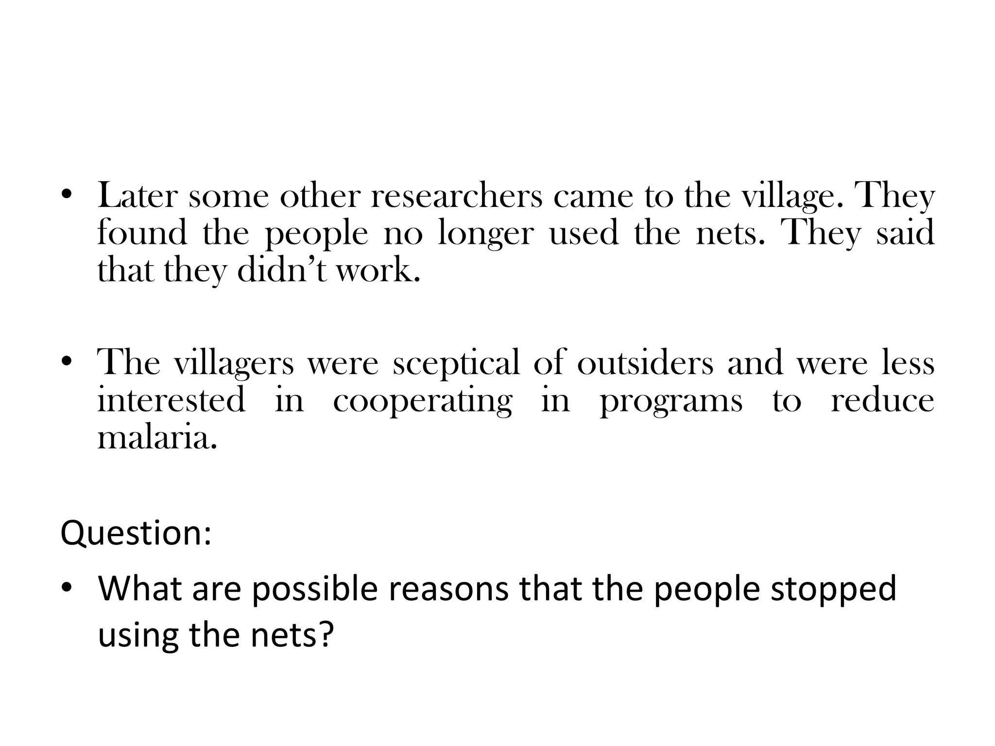 • Later some other researchers came to the village. They
  found the people no longer used the nets. They said
  that they didn’t work.

• The villagers were sceptical of outsiders and were less
  interested in cooperating in programs to reduce
  malaria.

Question:
• What are possible reasons that the people stopped
  using the nets?
 