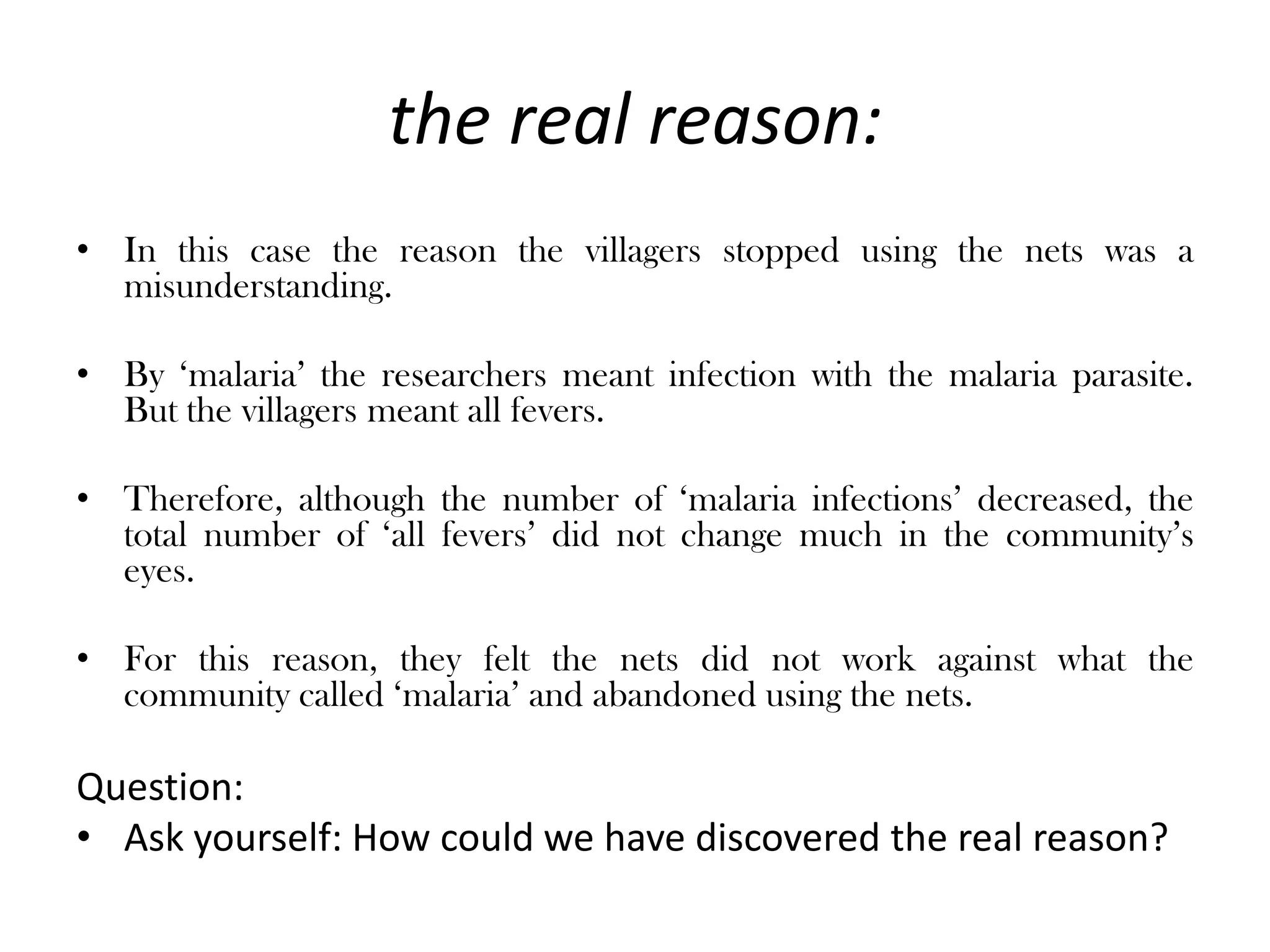 the real reason:
• In this case the reason the villagers stopped using the nets was a
  misunderstanding.

• By ‘malaria’ the researchers meant infection with the malaria parasite.
  But the villagers meant all fevers.

• Therefore, although the number of ‘malaria infections’ decreased, the
  total number of ‘all fevers’ did not change much in the community’s
  eyes.

• For this reason, they felt the nets did not work against what the
  community called ‘malaria’ and abandoned using the nets.

Question:
• Ask yourself: How could we have discovered the real reason?
 