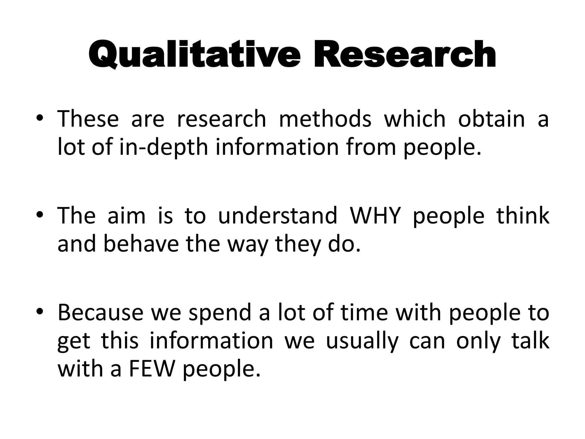 Qualitative Research
• These are research methods which obtain a
  lot of in-depth information from people.

• The aim is to understand WHY people think
  and behave the way they do.

• Because we spend a lot of time with people to
  get this information we usually can only talk
  with a FEW people.
 