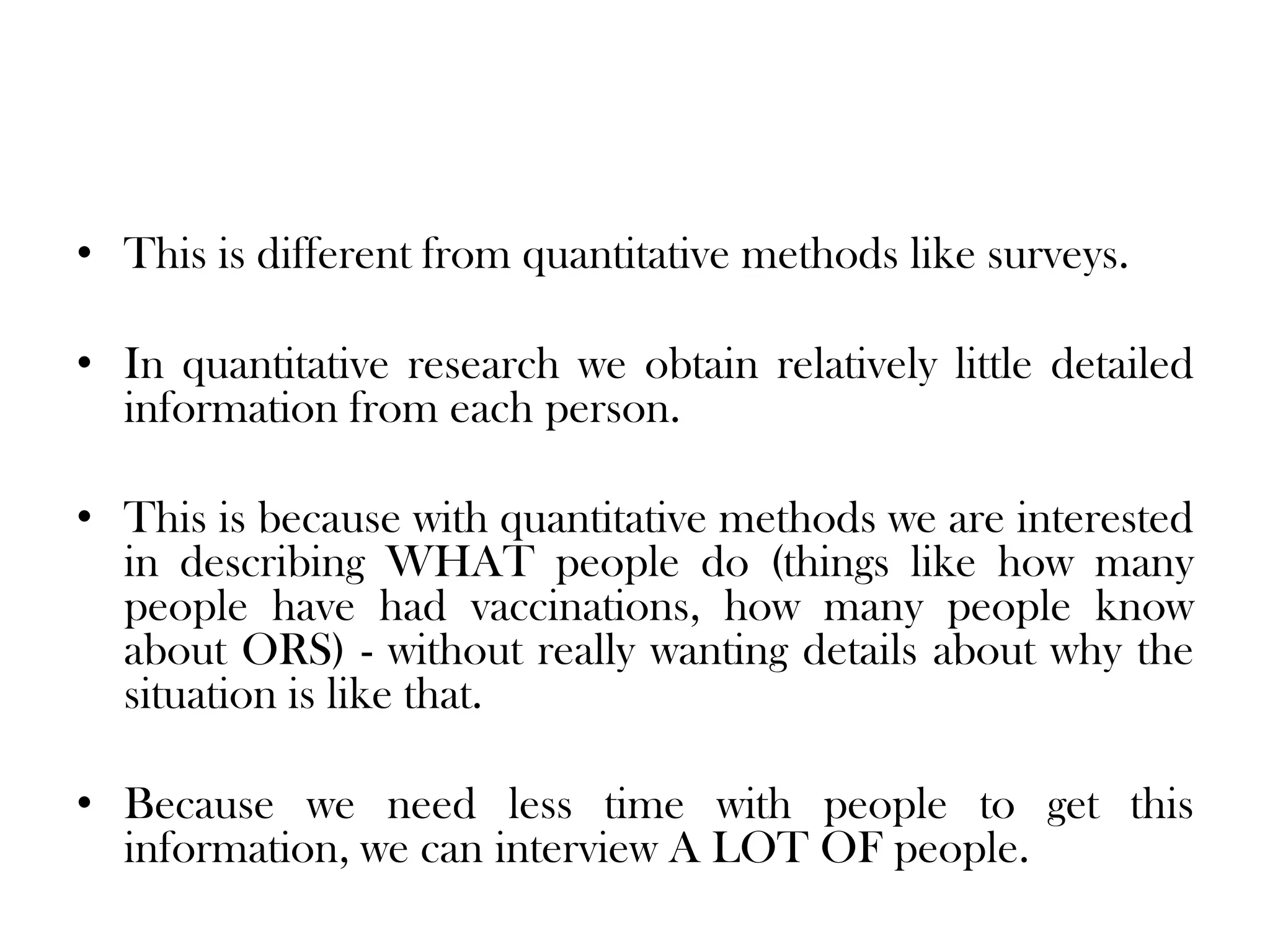 • This is different from quantitative methods like surveys.

• In quantitative research we obtain relatively little detailed
  information from each person.

• This is because with quantitative methods we are interested
  in describing WHAT people do (things like how many
  people have had vaccinations, how many people know
  about ORS) - without really wanting details about why the
  situation is like that.

• Because we need less time with people to get this
  information, we can interview A LOT OF people.
 