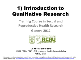 1) Introduction to
                 Qualitative Research
                             Training Course in Sexual and
                             Reproductive Health Research
                                     Geneva 2012



                                                      Dr. Khalifa Elmusharaf
                        MBBS, PGDip, FRSPH, PhD researcher Health System & Policy
                                                              RCRU / UMST
Elmusharaf K. Introduction to qualitative research. Paper presented at: Training Course in Sexual and Reproductive Health Research; 2012 Jul 24;
Geneva. Available from: http://www.gfmer.ch/SRH-Course-2012/research-methodology/Introduction-qualitative research-Elmusharaf-2012.htm
 