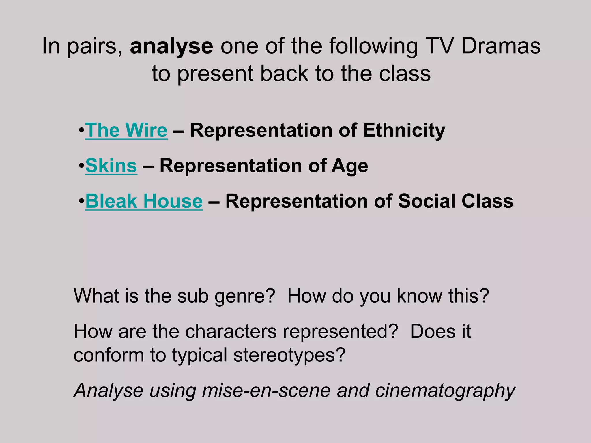 In pairs, analyse one of the following TV Dramas
            to present back to the class

   •The Wire – Representation of Ethnicity
   •Skins – Representation of Age
   •Bleak House – Representation of Social Class



   What is the sub genre? How do you know this?
   How are the characters represented? Does it
   conform to typical stereotypes?
   Analyse using mise-en-scene and cinematography
 