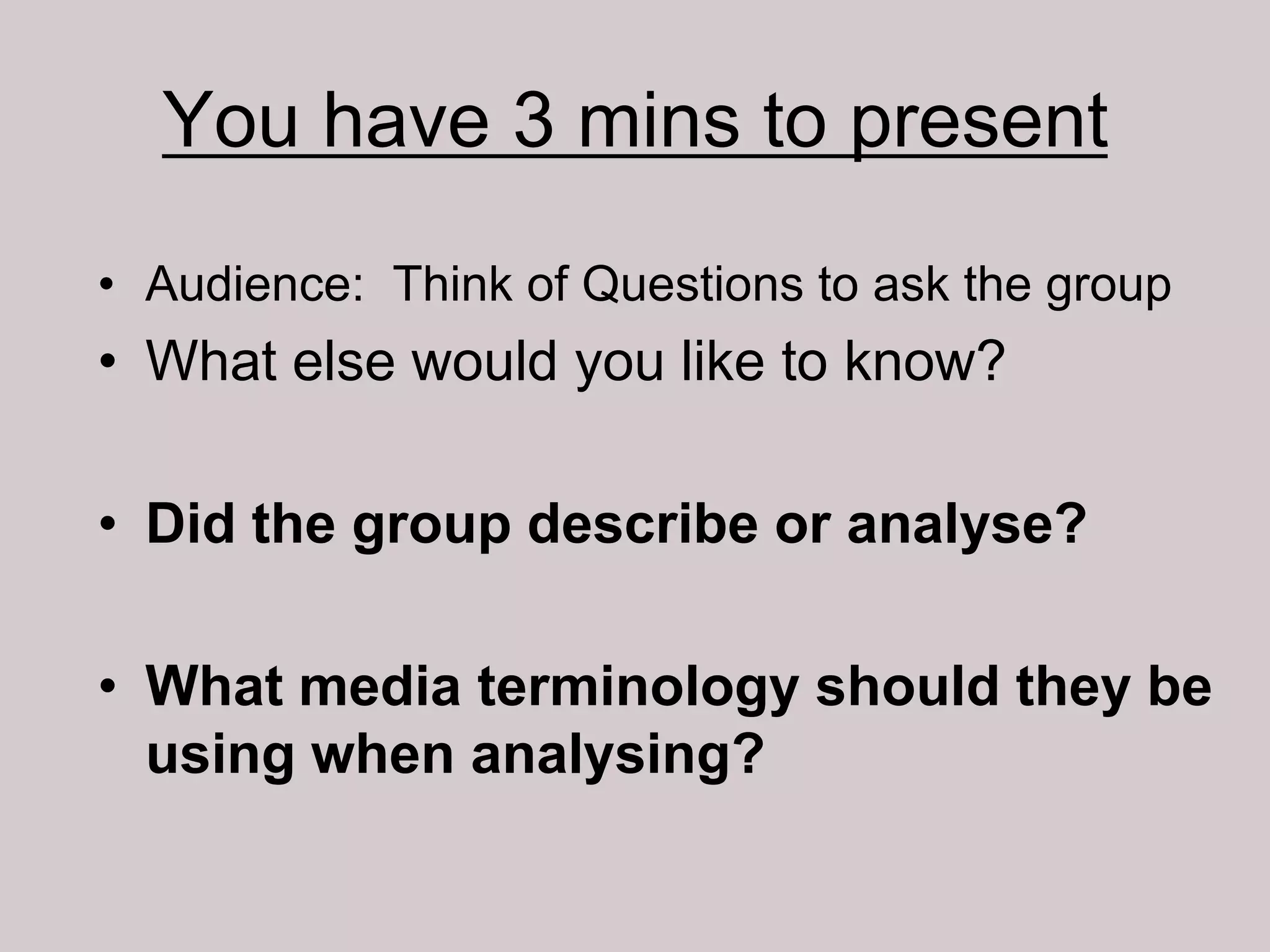 You have 3 mins to present
• Audience: Think of Questions to ask the group
• What else would you like to know?

• Did the group describe or analyse?

• What media terminology should they be
  using when analysing?
 