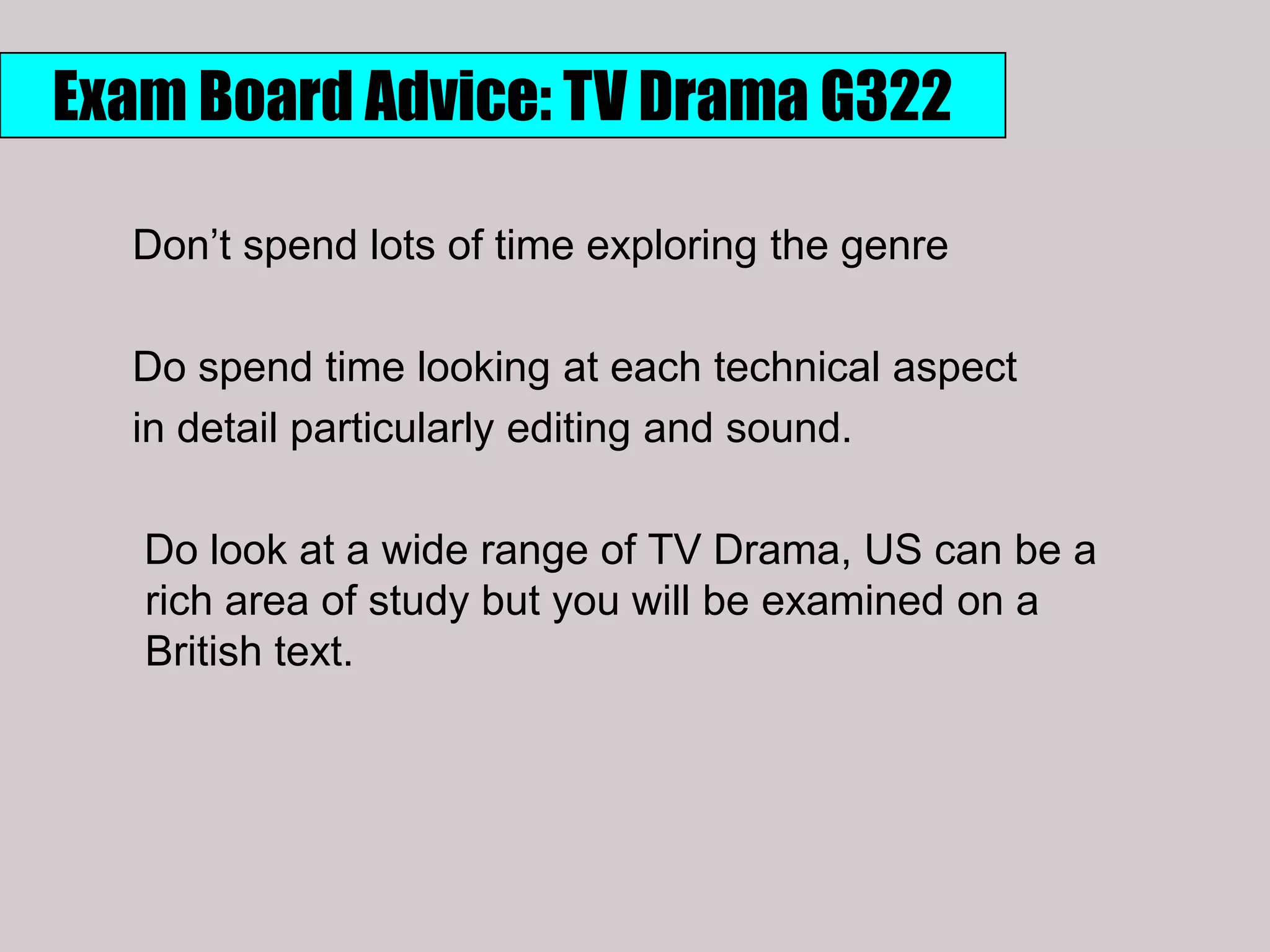 Exam Board Advice: TV Drama G322

  Don‟t spend lots of time exploring the genre

  Do spend time looking at each technical aspect
  in detail particularly editing and sound.

   Do look at a wide range of TV Drama, US can be a
   rich area of study but you will be examined on a
   British text.
 