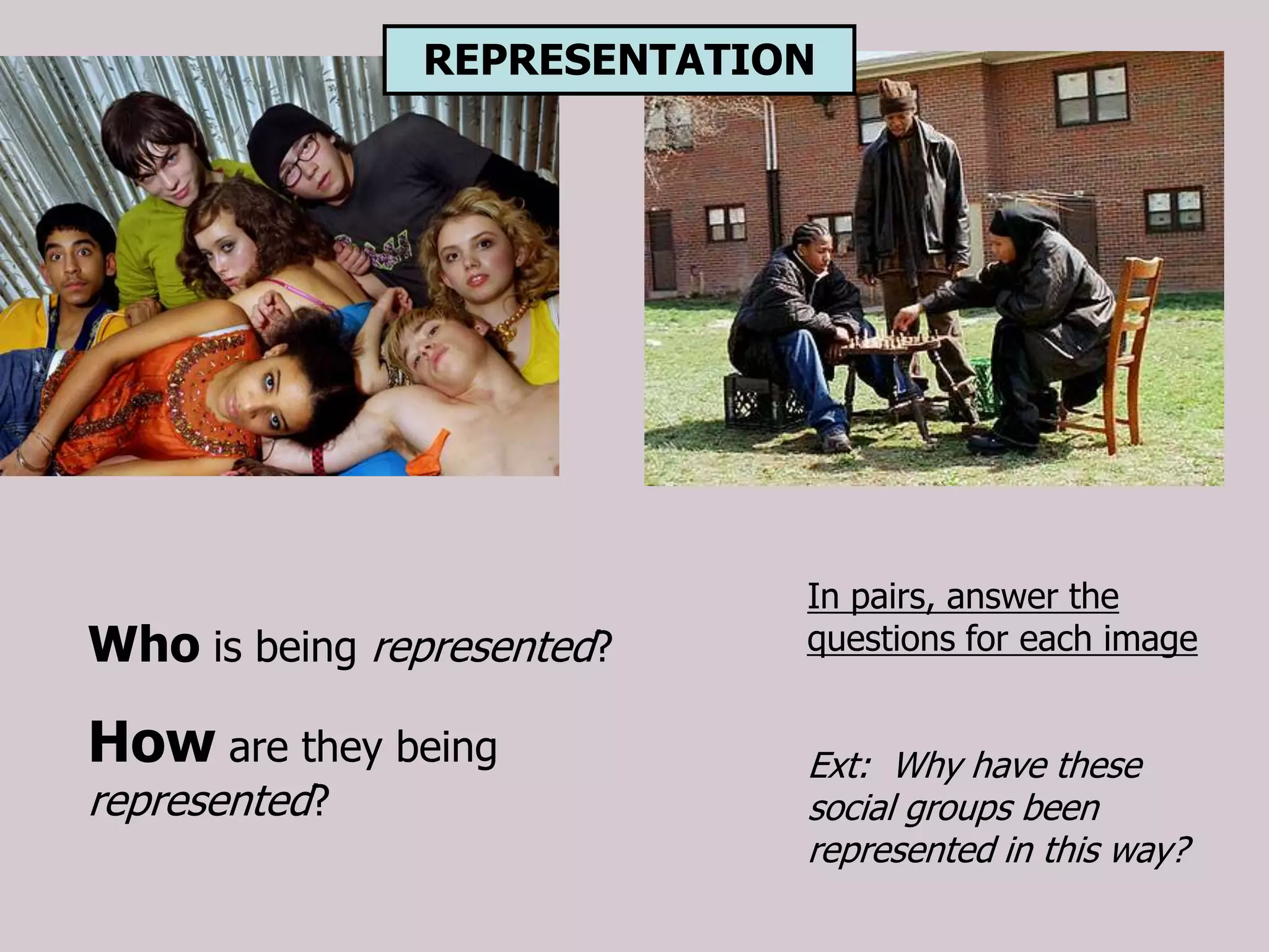 REPRESENTATION




                            In pairs, answer the
Who is being represented?   questions for each image


How are they being          Ext: Why have these
represented?                social groups been
                            represented in this way?
 