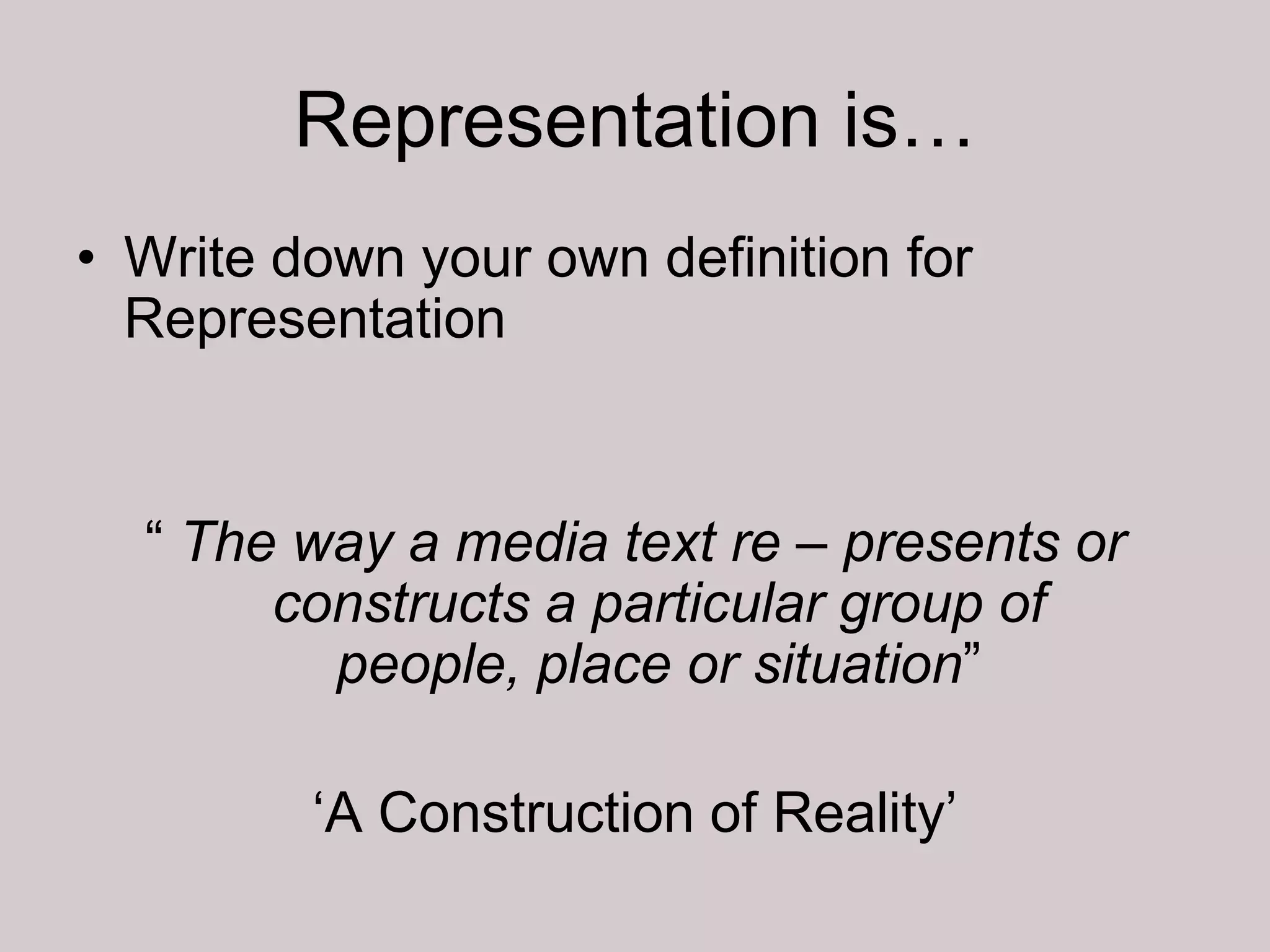 Representation is…
• Write down your own definition for
  Representation


  “ The way a media text re – presents or
       constructs a particular group of
         people, place or situation”

         „A Construction of Reality‟
 