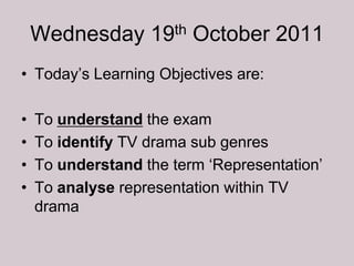 Wednesday 19th October 2011
• Today‟s Learning Objectives are:

•   To understand the exam
•   To identify TV drama sub genres
•   To understand the term „Representation‟
•   To analyse representation within TV
    drama
 