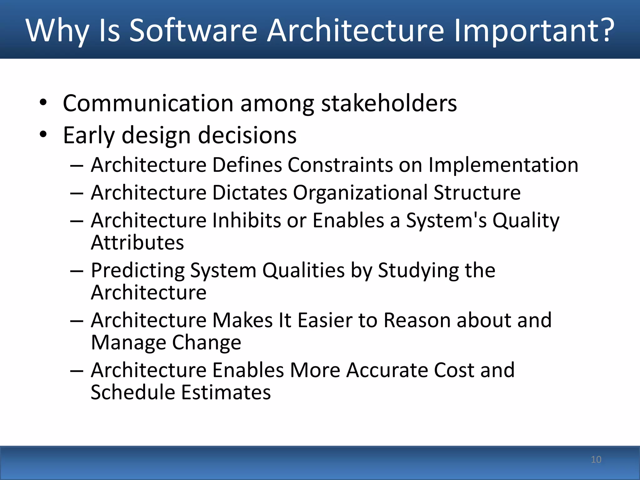 Why Is Software Architecture Important?
• Communication among stakeholders
• Early design decisions
   – Architecture Defines Constraints on Implementation
   – Architecture Dictates Organizational Structure
   – Architecture Inhibits or Enables a System's Quality
     Attributes
   – Predicting System Qualities by Studying the
     Architecture
   – Architecture Makes It Easier to Reason about and
     Manage Change
   – Architecture Enables More Accurate Cost and
     Schedule Estimates

                                                           10
 
