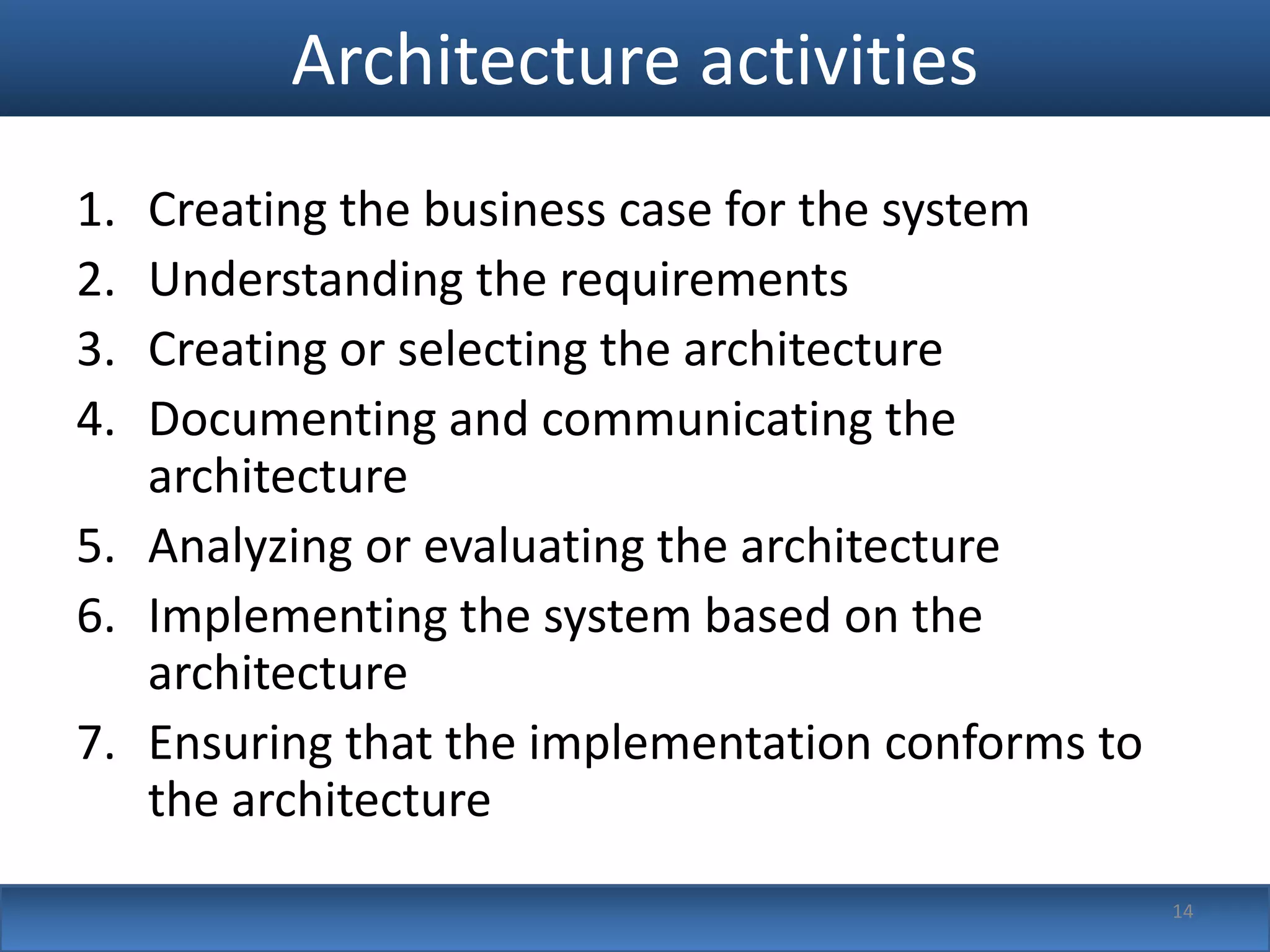 Architecture activities
1. Creating the business case for the system
2. Understanding the requirements
3. Creating or selecting the architecture
4. Documenting and communicating the
   architecture
5. Analyzing or evaluating the architecture
6. Implementing the system based on the
   architecture
7. Ensuring that the implementation conforms to
   the architecture
                                                  14
 