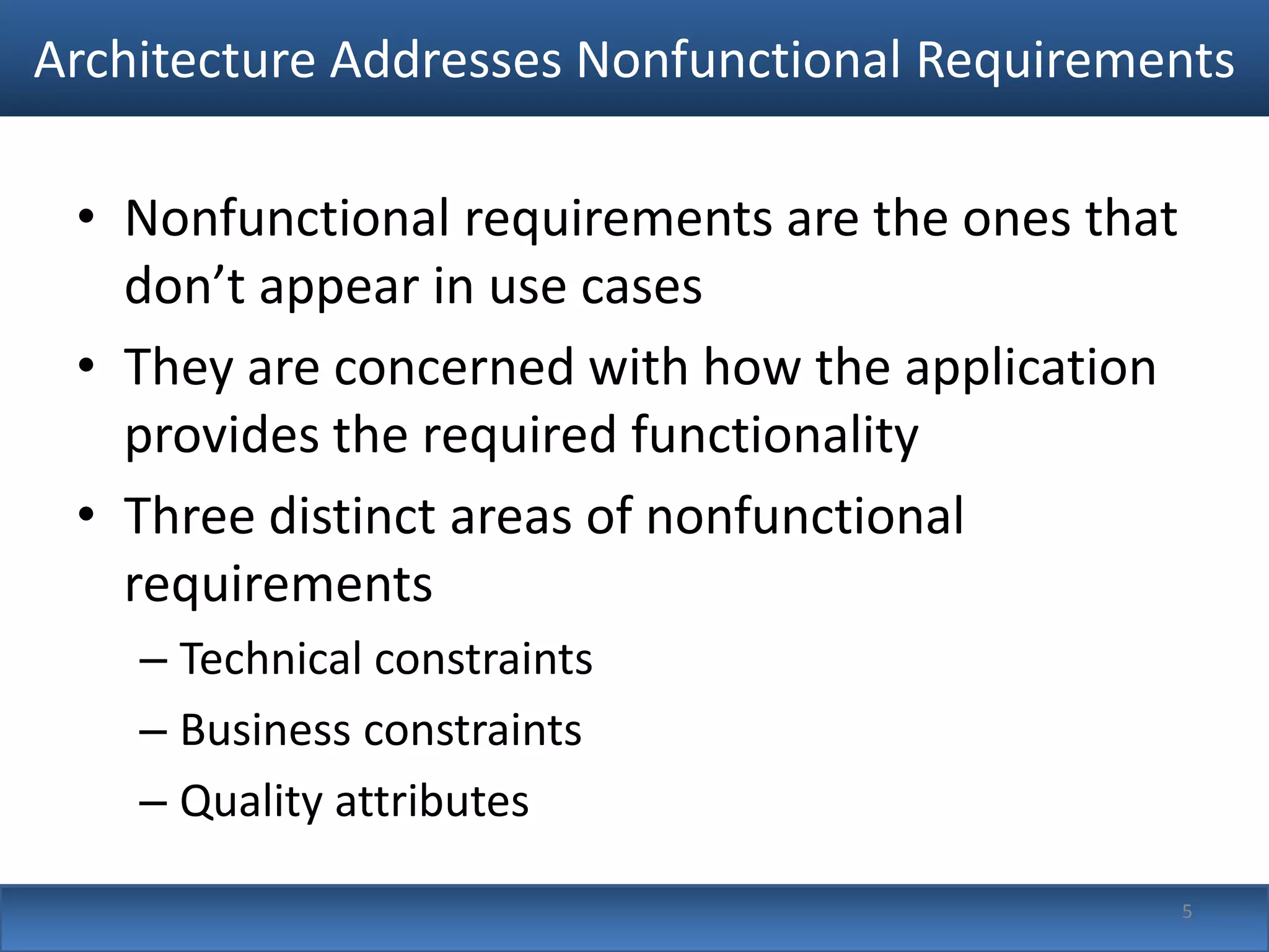 Architecture Addresses Nonfunctional Requirements

 • Nonfunctional requirements are the ones that
   don’t appear in use cases
 • They are concerned with how the application
   provides the required functionality
 • Three distinct areas of nonfunctional
   requirements
    – Technical constraints
    – Business constraints
    – Quality attributes

                                                  5
 
