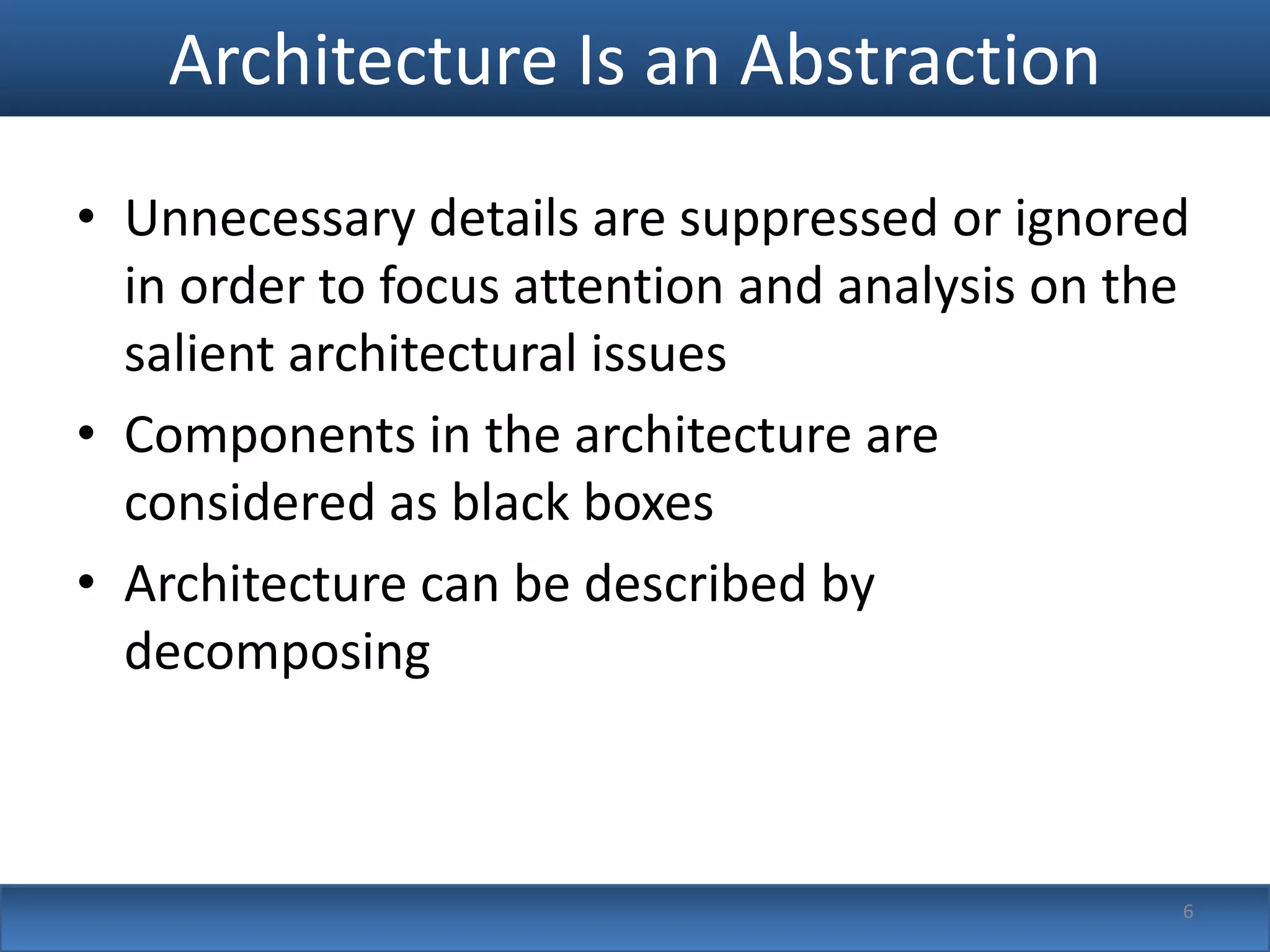 Architecture Is an Abstraction
• Unnecessary details are suppressed or ignored
  in order to focus attention and analysis on the
  salient architectural issues
• Components in the architecture are
  considered as black boxes
• Architecture can be described by
  decomposing



                                                6
 