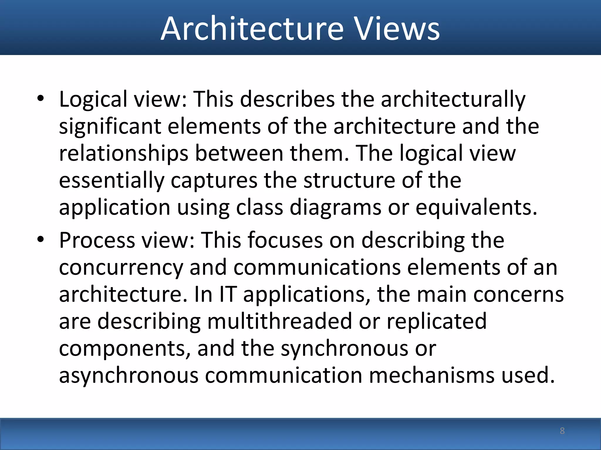 Architecture Views
• Logical view: This describes the architecturally
  significant elements of the architecture and the
  relationships between them. The logical view
  essentially captures the structure of the
  application using class diagrams or equivalents.
• Process view: This focuses on describing the
  concurrency and communications elements of an
  architecture. In IT applications, the main concerns
  are describing multithreaded or replicated
  components, and the synchronous or
  asynchronous communication mechanisms used.

                                                    8
 