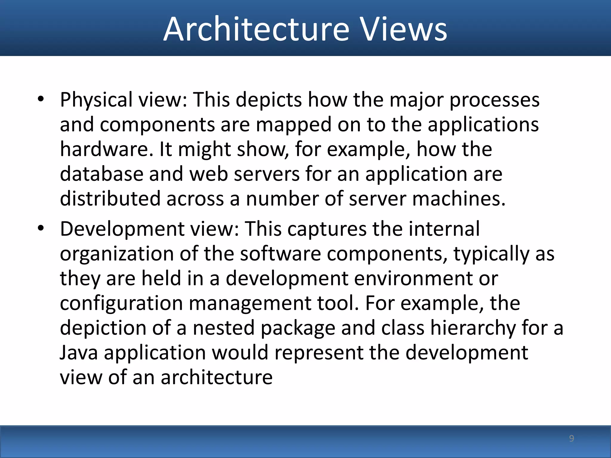 Architecture Views
• Physical view: This depicts how the major processes
  and components are mapped on to the applications
  hardware. It might show, for example, how the
  database and web servers for an application are
  distributed across a number of server machines.
• Development view: This captures the internal
  organization of the software components, typically as
  they are held in a development environment or
  configuration management tool. For example, the
  depiction of a nested package and class hierarchy for a
  Java application would represent the development
  view of an architecture

                                                            9
 
