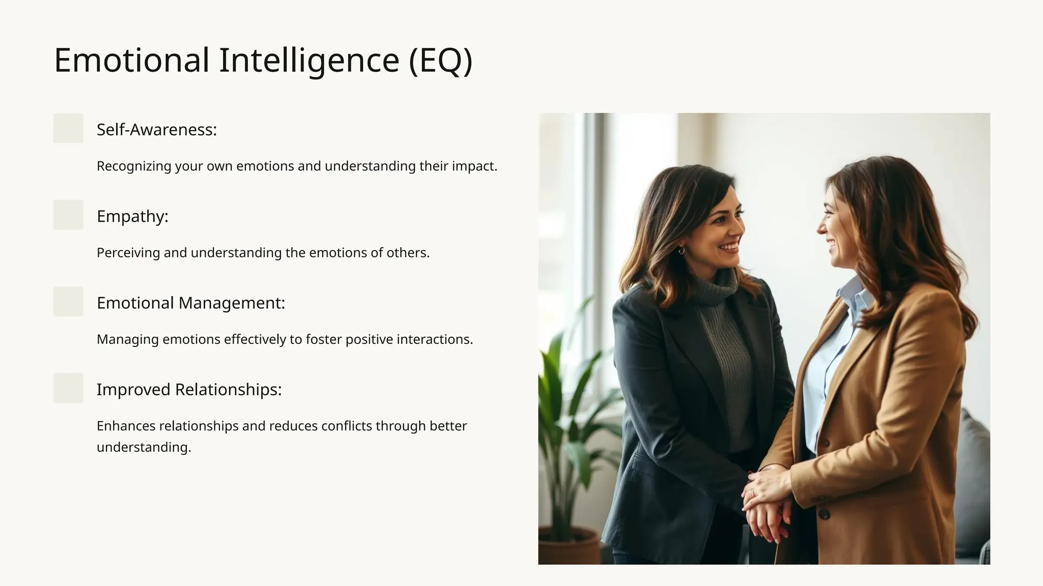 Emotional Intelligence (EQ)
Self-Awareness:
Recognizing your own emotions and understanding their impact.
Empathy:
Perceiving and understanding the emotions of others.
Emotional Management:
Managing emotions effectively to foster positive interactions.
Improved Relationships:
Enhances relationships and reduces conflicts through better
understanding.
 
