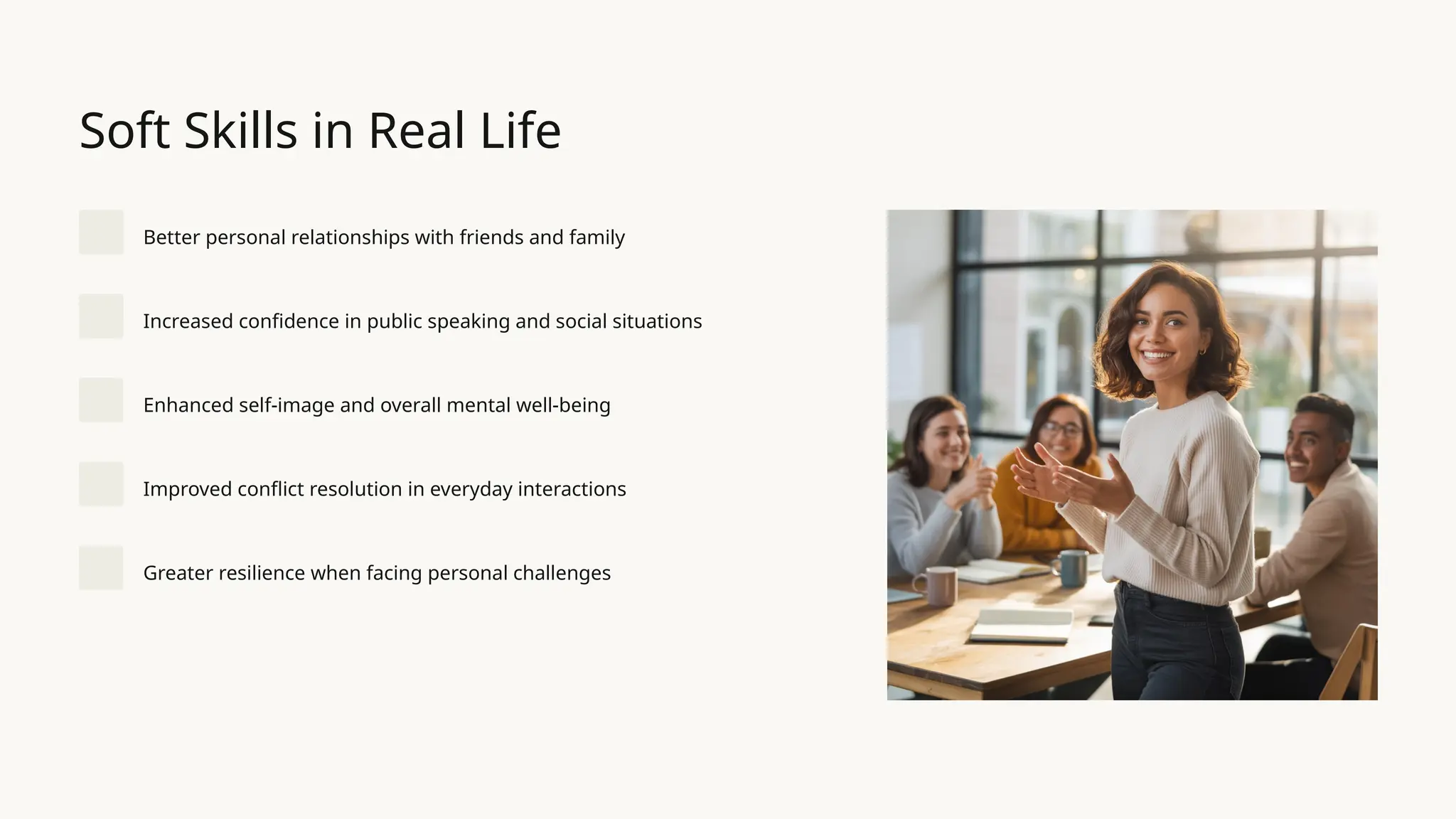 Soft Skills in Real Life
Better personal relationships with friends and family
Increased confidence in public speaking and social situations
Enhanced self-image and overall mental well-being
Improved conflict resolution in everyday interactions
Greater resilience when facing personal challenges
 