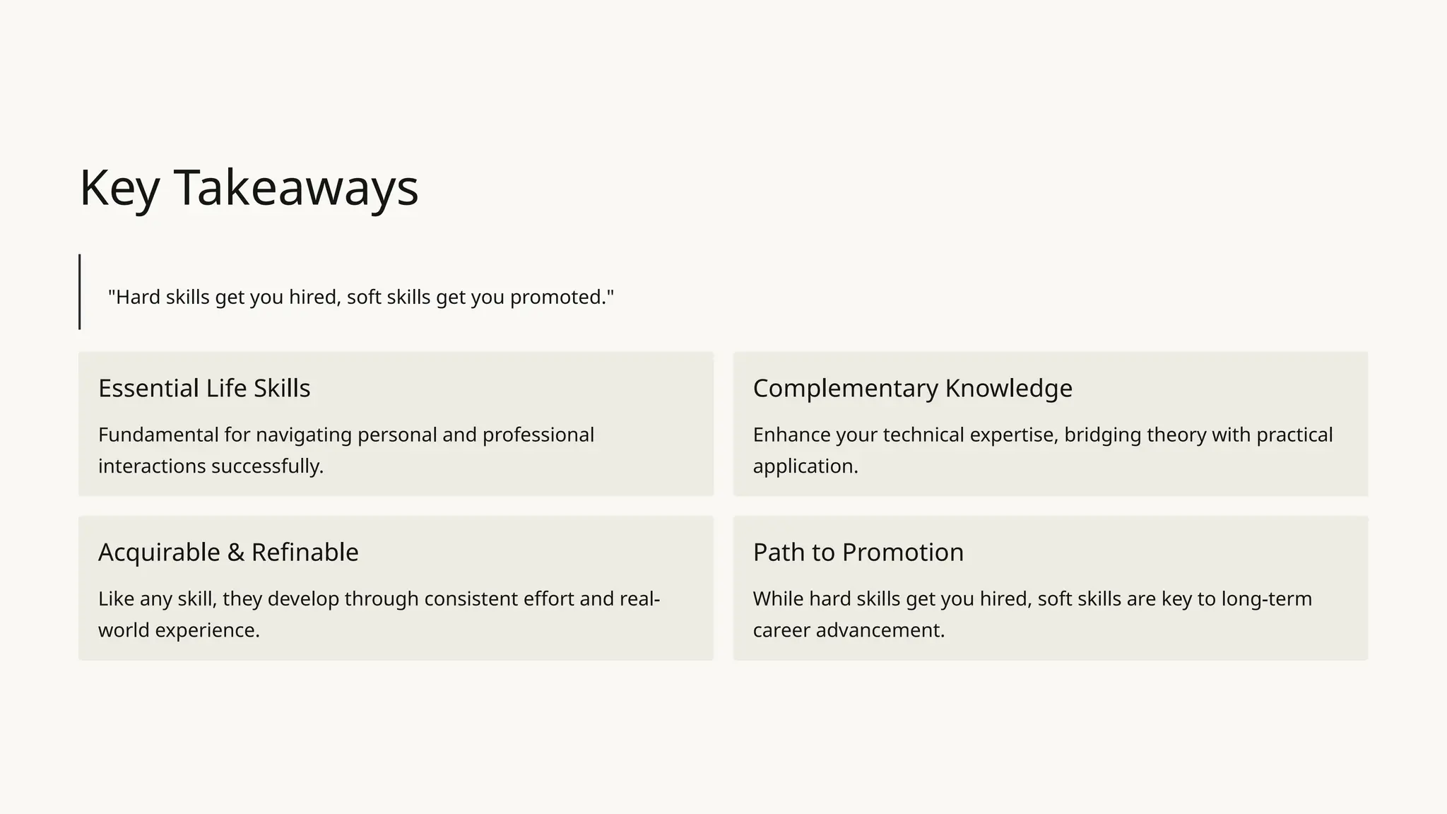 Key Takeaways
"Hard skills get you hired, soft skills get you promoted."
Essential Life Skills
Fundamental for navigating personal and professional
interactions successfully.
Complementary Knowledge
Enhance your technical expertise, bridging theory with practical
application.
Acquirable & Refinable
Like any skill, they develop through consistent effort and real-
world experience.
Path to Promotion
While hard skills get you hired, soft skills are key to long-term
career advancement.
 
