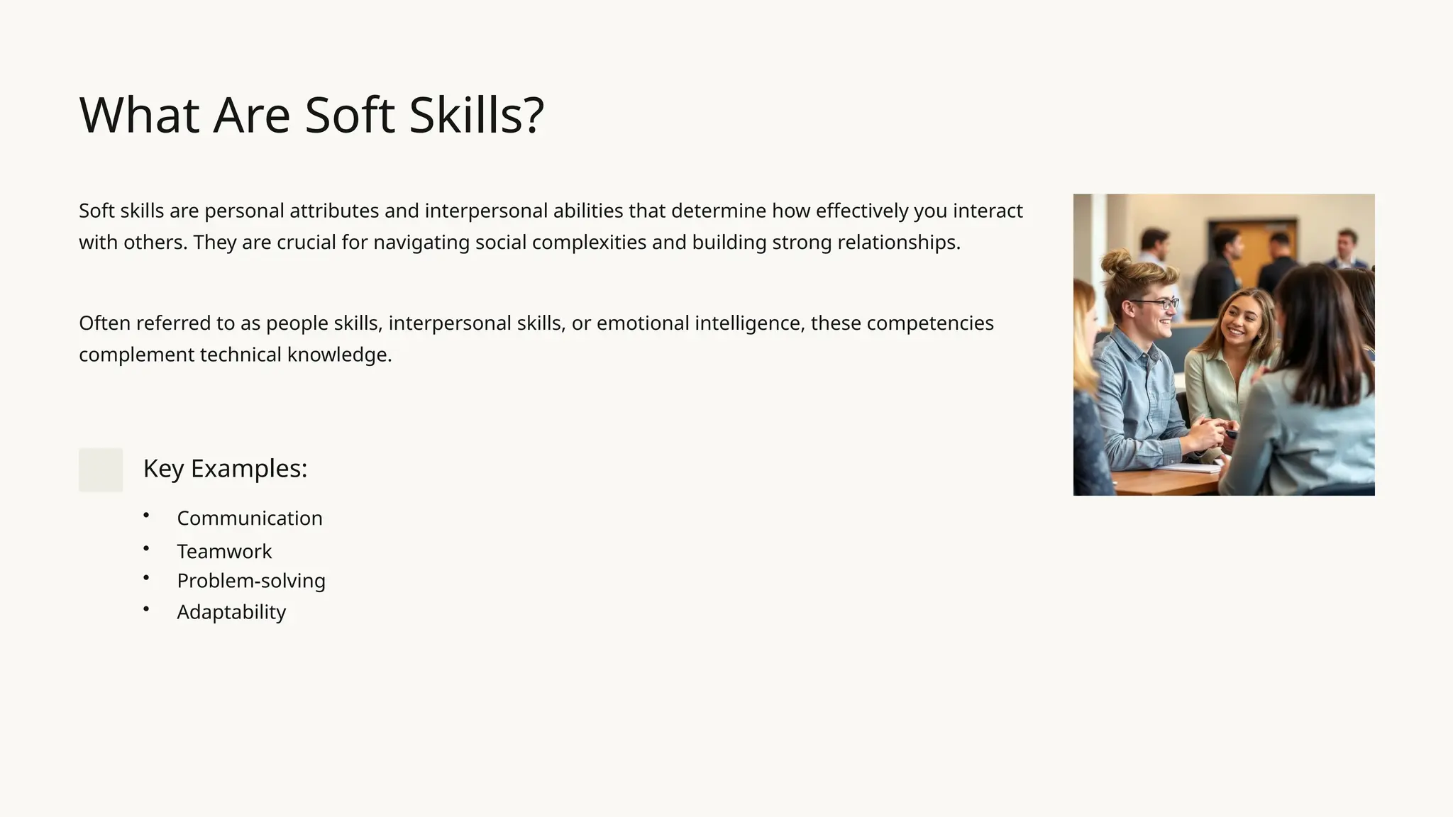 What Are Soft Skills?
Soft skills are personal attributes and interpersonal abilities that determine how effectively you interact
with others. They are crucial for navigating social complexities and building strong relationships.
Often referred to as people skills, interpersonal skills, or emotional intelligence, these competencies
complement technical knowledge.
Key Examples:
• Communication
• Teamwork
• Problem-solving
• Adaptability
 
